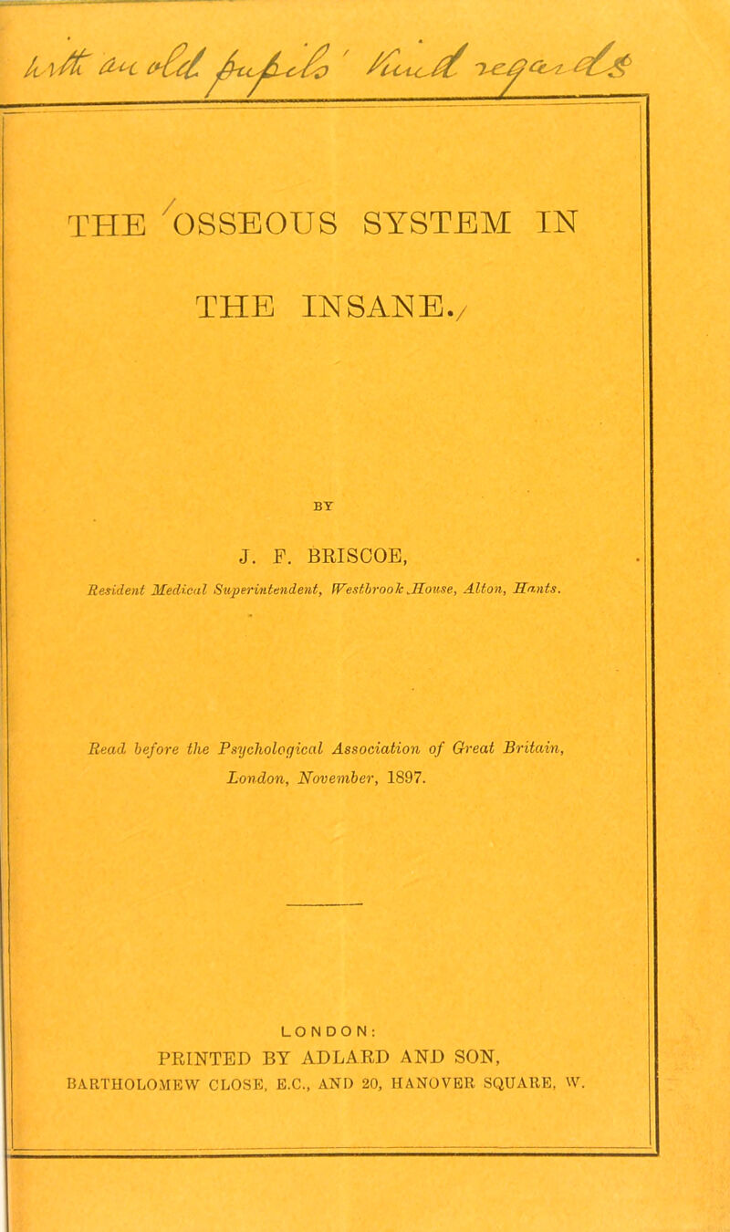 / TTIE OSSEOUS SYSTEM IN THE INSANE. BY J. F. BRISCOE, Resident Medical Superintendent, WestbrookRouse, Alton, Hants. Read before the Psychological Association of Great Britain, London, November, 1897. LONDON: PRINTED BY ADLARD AND SON, BARTHOLOMEW CLOSE, E.C., AND 20, HANOVER SQUARE, W.