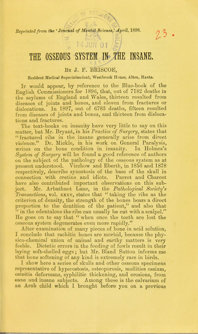 Reprinted from the ‘Journal of Mental Science,’ April, 1898. THE OSSEOUS SYSTEM IN THE INSANE. By J. F. BRISCOE, Resident Medical Superintendent, Westbrook House, Alton, Hants. It would appear, by reference to the Blue-book of the English Commissioners for 1896, that, out of 7182 deaths in the asylums of England and Wales, thirteen resulted from diseases of joints and bones, and eleven from fractures or dislocations, in 1897, out of 6783 deaths, fifteen resulted from diseases of joints and bones, and thirteen from disloca- tions and fractures. The text-books on insanity have very little to say on this matter, but Mr. Bryant, in his Practice of Surgery, states that “fractured ribs in the insane generally arise from direct violence.” Dr. Mickle, in his work on General Paralysis, writes on the bone condition in insanity. In Holmes’s System of Surgery will be found a good reference of authors on the subject of the pathology of the osseous system as at present understood. Virchow and Eberth, in 1856 and 1878 respectively, describe synostosis of the base of the skull in connection with cretins and idiots. Parrot and Charcot have also contributed important observations on this sub- ject. Mr. Arbuthnot Lane, in the Pathological Society’s Transactions, vol. xxxv, states that “ taking the ribs as the criterion of density, the strength of the bones bears a direct proportion to the dentition of the patient,” and also that “ in the edentulous the ribs can usually be cut with a scalpel.” He goes on to say that “ when once the teeth are lost the osseous system degenerates even more rapidly.” After examination of many pieces of bone in acid solution, I conclude that rachitic bones are morbid, because the phy- sico-chemical union of animal and earthy matters is very feeble. Dietetic errors in the feeding of fowls result in their laying soft-shelled eggs; but Mr. Bland Sutton informs me that bone softening of any kind is extremely rare in birds. I show here a series of skulls and other osseous specimens representative of hyperostosis, osteoporosis, mollities ossium, osteitis deformans, syphilitic thickening, and erosions, from •sane and insane subjects. Among these is the calvarium of