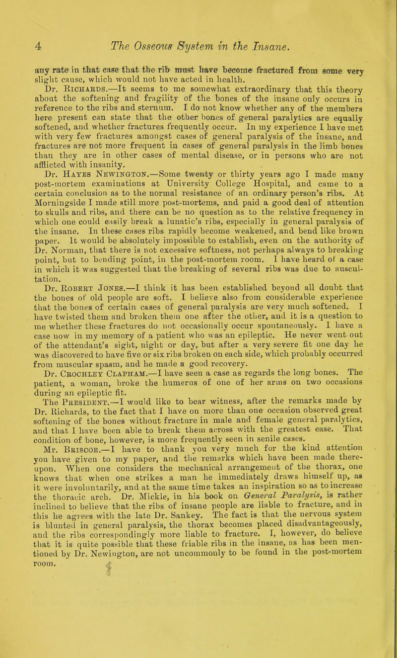 any rate in that case that the rib must have become fractured from some very slight cause, which would not have acted in health. Dr. Richards.—It seems to me somewhat extraordinary that this theory about the softening and fragility of the bones of the insane only occurs in reference to the ribs and steraum. I do not know whether any of the members here present can state that the other bones of general paralytics are equally softened, and whether fractures frequently occur. In my experience I have met with very few fractures amongst cases of general paralysis of the insane, and fractures are not more frequent in cases of general paralysis in the limb bones than they are in other cases of mental disease, or in persons who are not afflicted with insanity. Dr. Hates Newington.—Some twenty or thirty years ago I made many post-mortem examinations at University College Hospital, and came to a certain conclusion as to the normal resistance of an ordinary person’s ribs. At Morningside I made still more post-mortems, and paid a good deal of attention to skulls and ribs, and there can be no question as to the relative frequency in which one could easily break a lunatic’s ribs, especially in general paralysis of the insane. In these cases ribs rapidly become weakened, and bend like brown paper. It would be absolutely impossible to establish, even on the authority of Dr. Norman, that there is not excessive softness, not perhaps always to breaking point, but to bending point, in the post-mortem room. I have heard of a case in which it was suggested that the breaking of several ribs was due to auscul- tation. Dr. Robert Jones.—I think it has been established beyond all doubt that the bones of old people are soft. I believe also from considerable experience that the bones of certain cases of general paralysis are very much softened. I have twisted them and broken them one after the other, and it is a question to me whether these fractures do not occasionally occur spontaneously. I have a case now in my memory of a patient who vvas an epileptic. He never went out of the attendant’s sight, night or day, but after a very severe fit one day he was discovered to have five or six ribs broken on each side, which probably occurred from muscular spasm, and he made a good recovery. Dr. Crochley Claphah.—I have seen a case as regards the long bones. The patient, a woman, broke the humerus of one of her arms on two occasions during an epileptic fit. The President.—I would like to bear witness, after the remarks made by Dr. Richards, to the fact that I have on more than one occasion observed great softening of the bones without fracture in male and female general paralytics, and that 1 have been able to break them across with the greatest ease. That condition of bone, however, is more frequently seen in senile cases. Mr. Briscoe.—I have to thank you very much for the kind attention you have given to my paper, and the remarks which have been made there- upon. When one considers the mechanical arrangement of the thorax, one knows that when one strikes a man he immediately draws himself up, as it were involuntarily, and at the same time takes an inspiration so as to increase the thoracic arch. Dr. Mickle, in his book on General Paralysis, is rather inclined to believe that the ribs of insane people are liable to fracture, and in this he agrees with the late Dr. Sankey. The fact is that the nervous system is blunted in general paralysis, the thorax becomes placed disadvantageously, and the ribs correspondingly more liable to fracture. I, however, do believe that it is quite possible that these friable ribs in the insane, as has been men- tioned by Dr. Newington, are not uncommonly’ to be tound in the post-mortem room.