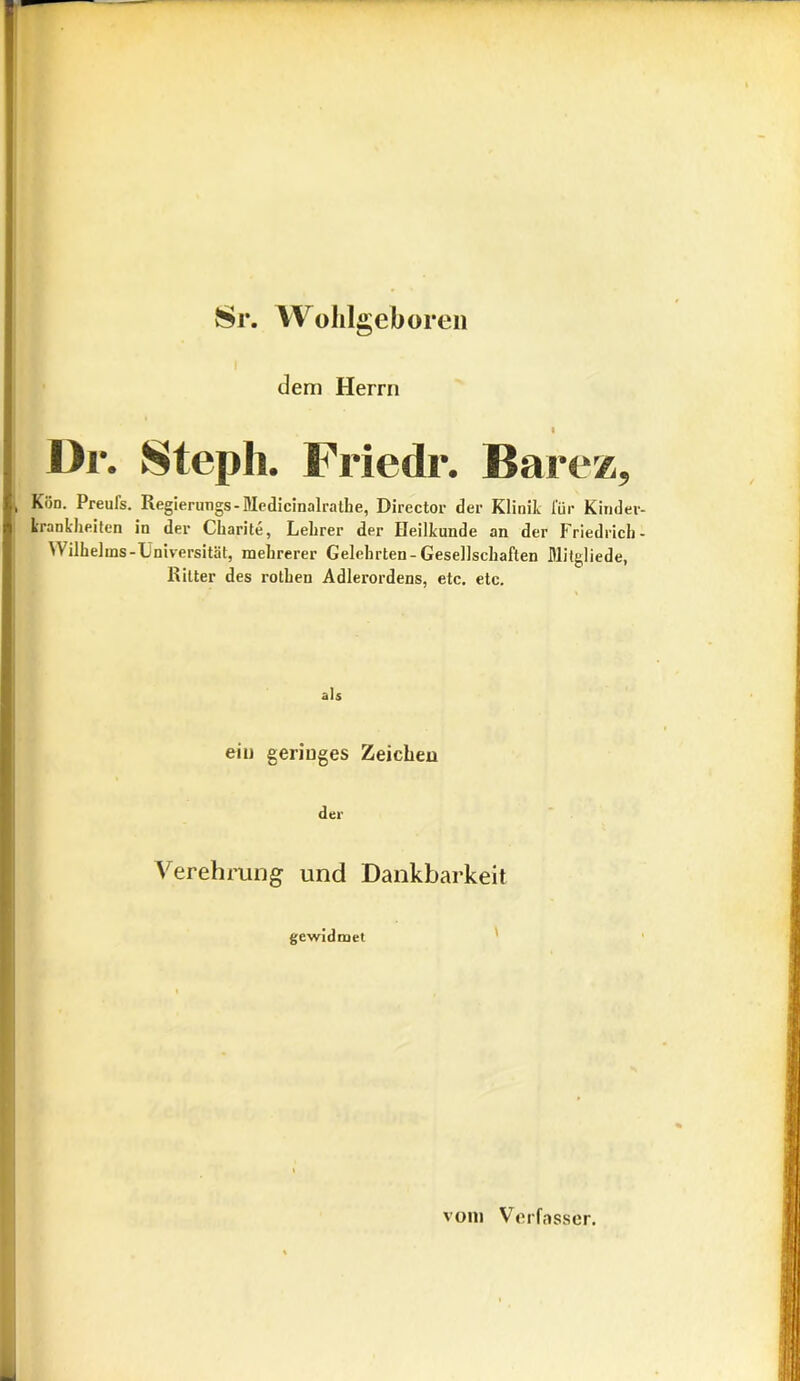 vSr. Wohlgeb oren i dem Herrn 1 1 ür. Steph. Friedr. Barez, & Kün. Preufs. Regierungs- Medicinalrathe, Director der Klinik für Kinder- krankheiten in der Charite, Lehrer der Heilkunde an der Friedrich- Wilhelms-Universität, mehrerer Gelehrten-Gesellschaften Mitgliede, Ritter des rothen Adlerordens, etc. etc. als eilt geringes Zeichen der Verehrung und Dankbarkeit