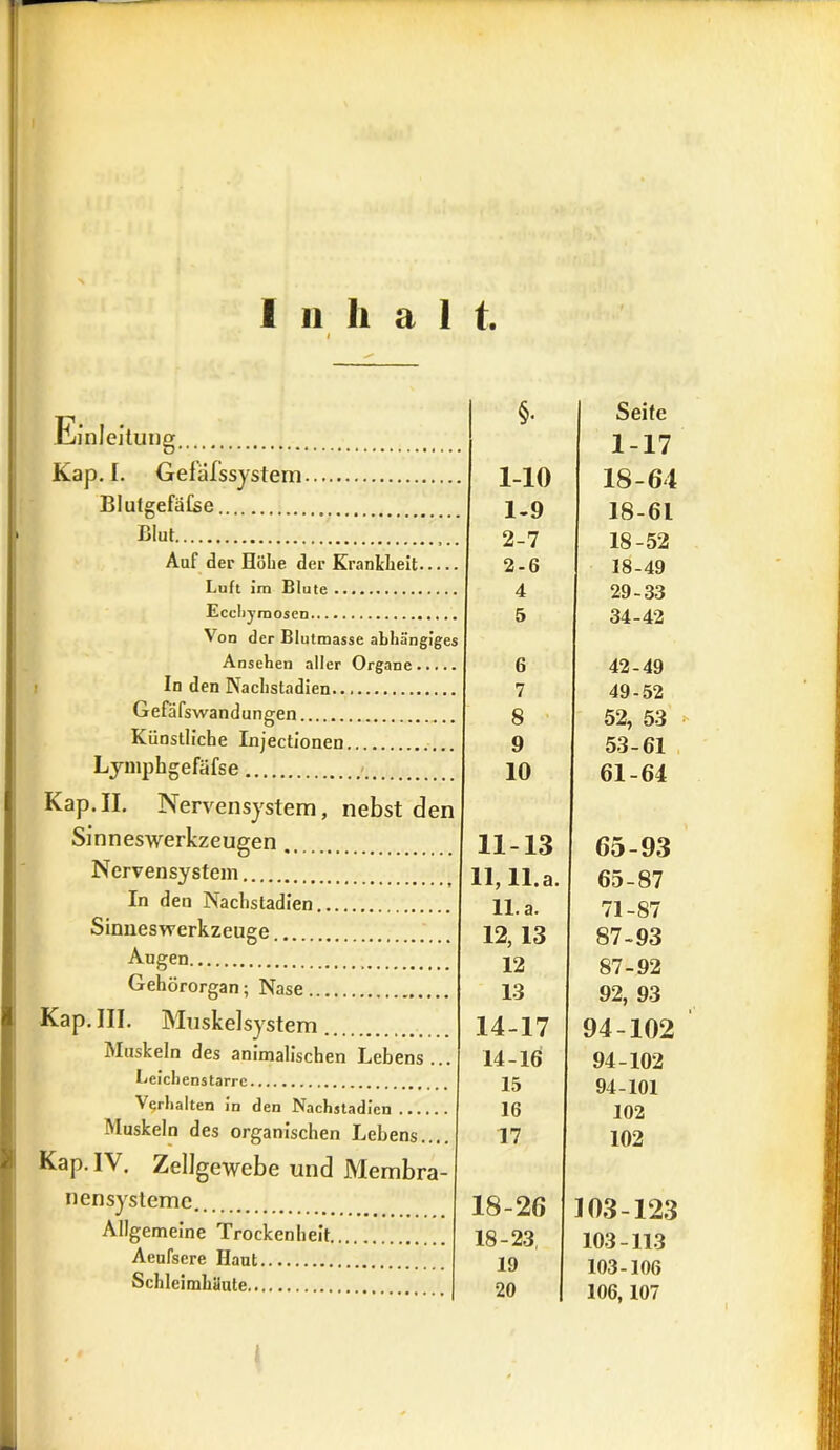 Inhalt. Einleitung Kap. I. Gefäfssystem. BlulgefäCse, Blut Auf der Höhe der Krankheit.. Luft im Blute Ecchymosen Von der Blutmasse abhängiges Ansehen aller Organe In den Nachstadien Gefäfswandungen Künstliche Injectionen Lymphgefäfse Kap.II. Nervensystem, nebst den Sinneswerkzeugen Nervensystem In den Nachsladien Sinneswerkzeuge Augen Gehörorgan; Nase Kap. III. Muskelsystem Muskeln des animalischen Lebens... Leichenstarrc Verhalten in den Nachstadien.... Muskeln des organischen Lebens.... Kap. IV. Zellgewebe und Membra- nensystemc Allgemeine Trockenheit Aeufsere Haut Schleimhäute §• 1-10 1- 9 2- 7 2-6 4 5 6 7 8 9 10 11-13 11,11.3. 11. a. 12, 13 12 13 14-17 14-16 15 16 17 18-20 18-23 19 Seife 1-17 18-64 18-61 18-52 18-49 29-33 34-42 42-49 49-52 52, 53 53-61 61-64 6 5-93 65-87 71-87 87-93 87-92 92, 93 94-102 94-102 94-101 102 102 103-123 103-113 103-106