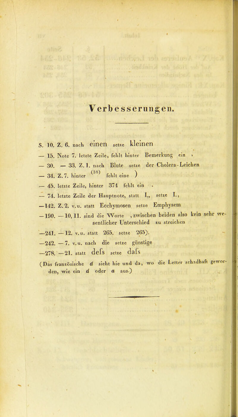 Verbesserungen S. 10. Z. 6. nach einen setze kleinen — 15. Note 7. letzte Zeile, fehlt hinter Bemerkung ein , — 30. — 33. Z. 1. nach Blute setze der Cholera-Leichen — 34. Z.7. hinter ^ ^ fehlt eine ) .— 45. letzte Zeile, hinter 374 fehlt ein — 74. letzte Zeile der Hauptnote, statt I„ setze I., —142. Z.2. v.u. statt Ecchymosen setze Emphysem -190. —10,11. sind die Worte .zwischen beiden also kein sehr we- sentlicher Unterschied zu streichen —241. —12. v.u. statt 265. setze 265). —242. —7. v.u. nach die setze günstige —278. —21. statt defs setze dafs (Das französische ü sieht hie und da, wo den, wie ein a oder a aus.) die Letter schadhaft gewor-