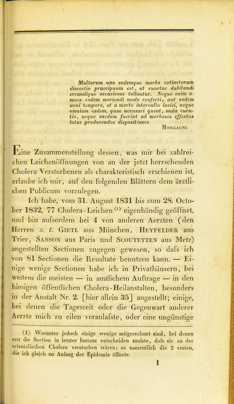 Multorum uno eodemquc morbo cxtinctorum disscctio praecipuum est, ut cunctac dubitandi crrandique occasiones tolluntur. l\cque enim o- mnes eodem moriendi modo confecti, aut eodern anni tempore, et a morte intervullo meist, neque omnium eadem, quae accusari queat, mala cura- tio, neque eaedem fuerint ad morbosos cffectus intus producendos dispositiones. Morgagni. Eine Zusammenstellung dessen, was mir bei zahlrei- chen Leichenöffnungen von an der jetzt herrschenden Cholera Verstorbenen als charakteristisch erschienen ist, erlaube ich mir, auf den folgenden Blättern dem ärztli- chen Publicum vorzulegen. Ich habe, vom 31. August 1831 bis zum 28. Octo- ber 1832, 77 Cholera - Leichen (1) eigenhändig geöffnet, und bin aufserdem bei 4 von anderen Aerzten (den Herren 5. t. Gietl aus München, Heyfelder aus Trier, SANSON aus Paris und SCOUTETTEN aus Metz) angestellten Sectionen zugegen gewesen, so dafs ich !von 81 Sectionen die Resultate benutzen kann. — Ei- nige wenige Sectionen habe ich in Privathäusern, bei weitem die meisten — in amtlichem Aufträge — in den hiesigen öffentlichen Cholera-Heilanstalten, besonders in der Anstalt Nr. 2. [[hier allein 35J angestellt; einige, bei denen die Tageszeit oder die Gegenwart anderer Aerzte mich zu eilen veranlafste, oder eine ungünstige (1) Worunter jedoch einige wenige mitgereclinet sind, bei denen erst die Section in letzter Instanz entscheiden inufste, dafs sie an der orientalischen Cholera verstorben wären; so namentlich die 2 ersten, die ich gleich zu Anfang der Epidemie öffnete.