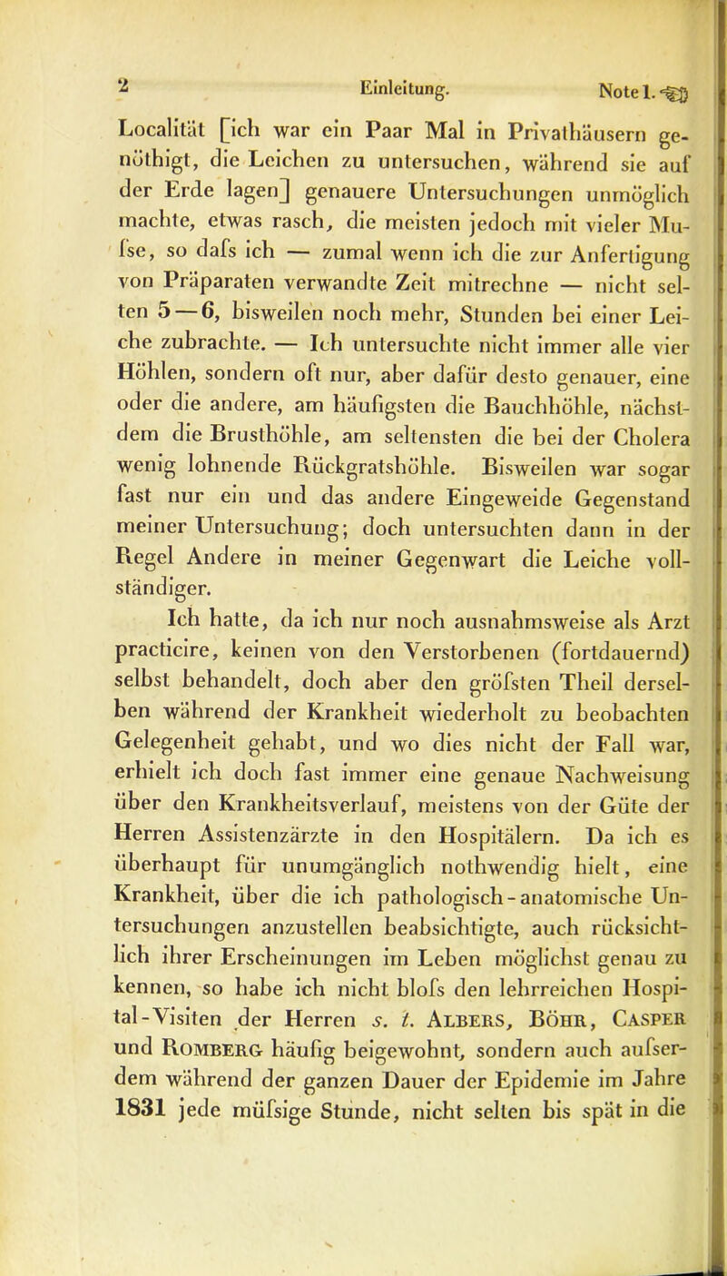 Localität [ich war ein Paar Mal in Privathäusern ge- nöthigt, die Leichen zu untersuchen, während sie auf der Erde lagen] genauere Untersuchungen unmöglich machte, etwas rasch, die meisten jedoch mit vieler Mu- fse, so dafs ich — zumal wenn ich die zur Anfertigung von Präparaten verwandte Zeit mitrechne — nicht sel- ten 5 — 6, bisweilen noch mehr, Stunden hei einer Lei- che zubrachte. — Ich untersuchte nicht immer alle vier Höhlen, sondern oft nur, aber dafür desto genauer, eine oder die andere, am häufigsten die Bauchhöhle, nächst- dem die Brusthöhle, am seltensten die bei der Cholera wenig lohnende Bückgratshöhle. Bisweilen war sogar fast nur ein und das andere Eingeweide Gegenstand meiner Untersuchung; doch untersuchten dann in der Regel Andere in meiner Gegenwart die Leiche voll- ständiger. Ich hatte, da ich nur noch ausnahmsweise als Arzt practicire, keinen von den Verstorbenen (fortdauernd) selbst behandelt, doch aber den gröfsten Theil dersel- ben während der Krankheit wiederholt zu beobachten Gelegenheit gehabt, und wo dies nicht der Fall war, erhielt ich doch fast immer eine genaue Nachweisung über den Krankheitsverlauf, meistens von der Güte der Herren Assistenzärzte in den Hospitälern. Da ich es überhaupt für unumgänglich nothwendig hielt, eine Krankheit, über die ich pathologisch-anatomische Un- tersuchungen anzustellen beabsichtigte, auch rücksichl- lich ihrer Erscheinungen im Leben möglichst genau zu kennen, so habe ich nicht blofs den lehrreichen Hospi- tal-Visiten der Herren 5. t. Albers, Böhr, Casper und Romberg häufig beigewohnt, sondern auch aulser- dem während der ganzen Dauer der Epidemie im Jahre 1831 jede müfsige Stunde, nicht selten bis spät in die