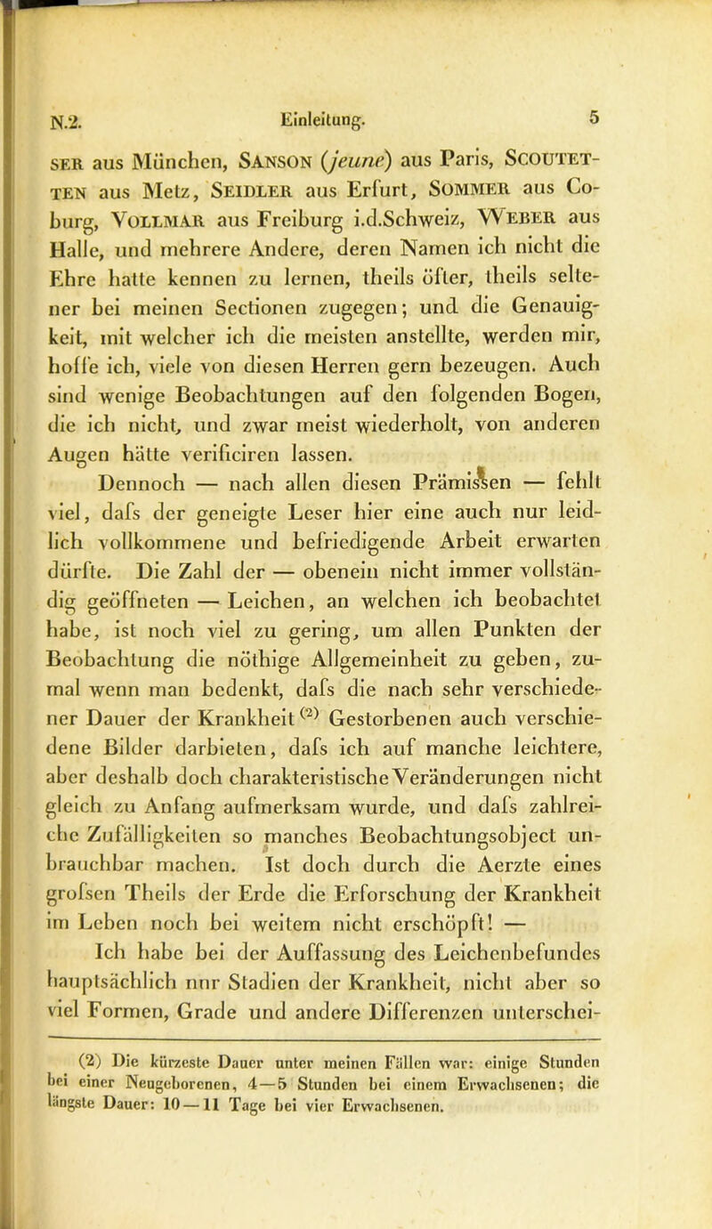 ser aus München, Sanson (jeune) aus Paris, Scoutet- ten aus Metz, Seidler aus Erfurt, Sommer aus Co- burg, Vollmar aus Freiburg i.d.Schweiz, Weber aus Halle, und mehrere Andere, deren Namen ich nicht die Ehre hatte kennen zu lernen, theils öller, theils selte- ner bei meinen Sectionen zugegen; und die Genauig- keit, mit welcher ich die meisten anstellte, werden mir, hoffe ich, viele von diesen Herren gern bezeugen. Auch sind wenige Beobachtungen auf den folgenden Bogen, die ich nicht, und zwar meist wiederholt, von anderen Augen hätte verificiren lassen. Dennoch — nach allen diesen Prämissen — fehlt viel, dafs der geneigte Leser hier eine auch nur leid- lich vollkommene und befriedigende Arbeit erwarten dürfte. Die Zahl der — obenein nicht immer vollstän- dig geöffneten — Leichen, an welchen ich beobachtel habe, ist noch viel zu gering, um allen Punkten der Beobachtung die nöthige Allgemeinheit zu geben, zu- mal wenn man bedenkt, dafs die nach sehr verschiede- ner Dauer der KrankheitGestorbenen auch verschie- dene Bilder darbieten, dafs ich auf manche leichtere, aber deshalb doch charakteristische Veränderungen nicht gleich zu Anfang aufmerksam wurde, und dafs zahlrei- che Zufälligkeiten so manches Beobachtungsobject un- brauchbar machen. Ist doch durch die Aerzte eines grofsen Theils der Erde die Erforschung der Krankheit im Lehen noch bei weitem nicht erschöpft! — Ich habe bei der Auffassung des Leichenbefundes hauptsächlich mir Stadien der Krankheit, nicht aber so viel Formen, Grade und andere Differenzen unlerschei- (2) Die kürzeste Dauer unter meinen Fällen war: einige Stunden l>ei einer Neugeborenen, 4—5 Stunden bei einem Erwachsenen; die längste Dauer: 10 —11 Tage bei vier Erwachsenen.