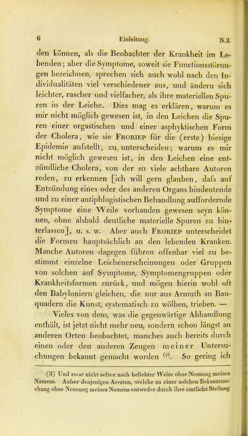 den können, als die Beobachter der Krankheit im Le- benden; aber die Symptome, soweit sie Functionsstörun- gen bezeichnen, sprechen sich auch wohl nach den In- dividualitäten viel verschiedener aus, und ändern sich leichter, rascher und vielfacher, als ihre materiellen Spu- ren in der Leiche. Dies rnag es erklären, warum es mir nicht möglich gewesen ist, in den Leichen die Spu- ren einer orgastischen und einer asphyktischen Form der Cholera, wie sie Froriep für die (erste) hiesige Epidemie aufstellt, zu unterscheiden; warum es mir nicht möglich gewesen ist, in den Leichen eine ent- zündliche Cholera, von der so viele achtbare Autoren reden, zu erkennen pch will gern glauben, dafs auf Entzündung eines oder des anderen Organs hindeutende und zu einer antiphlogistischen Behandlung auffordernde Symptome eine Wöile vorhanden gewesen seyn kön- nen, ohne alsbald deutliche materielle Spuren zu hin- terlassen J, u. s. w. Aber auch Froriep unterscheidet die Formen hauptsächlich an den lebenden Kranken. Manche Autoren dagegen führen offenbar viel zu be- stimmt einzelne Leichenerscheinungen oder Gruppen von solchen auf Symptome, Symptomengruppen oder Krankheitsformen zurück, und mögen hierin wohl oft den Babyloniern gleichen, die nur aus Armuth an Bau- quadern die Kunst, systematisch zu wölben, trieben. — Vieles von dem, was die gegenwärtige Abhandlung enthält, ist jetzt nicht mehr neu, sondern schon längst an anderen Orten beobachtet, manches auch bereits durch einen oder den anderen Zeugen meiner Untersu- chungen bekannt gemacht worden (3\ So gering ich (3) Und zwar nicht selten nacli beliebter Weise ohne Nennung meines Namens. Aufser denjenigen Acrzten, welche zu einer solchen Bekanntma- chung ohne Nennung meines Namens entweder durch ihre amtliche Stellung