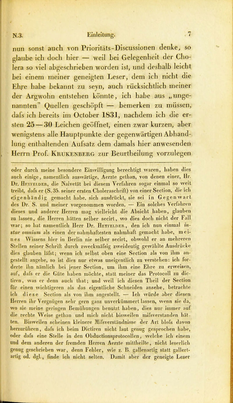 nun sonst auch von Prioritäts-Discussionen denke, so glaube ich doch hier — weil hei Gelegenheit der Cho- lera so viel abgeschrieben worden ist, und deshalb leicht bei einem meiner geneigten Leser, dem ich nicht die Ehj-e habe bekannt zu seyn, auch rücksichtlich meiner der Argwohn entstehen könnte, ich habe aus „unge- nannten’ Quellen geschöpft — bemerken zu müssen, dafs ich bereits im October 1831, nachdem ich die er- sten 25 — 30 Leichen geöffnet, einen zwar kurzen, aber wenigstens alle Hauptpunkte der gegenwärtigen Abhand- lung enthaltenden Aufsatz dem damals hier anwesenden Herrn Prof. Krukenberg zur Beurtheilung vorzulegen oder durcli meine besondere Einwilligung berechtigt waren, haben dies auch einige, namentlich auswärtige, Aerzte gethan, von denen einer, Hr. Dr. Heyfecder, die Naivetät hei diesem Verfahren sogar einmal so weit treibt, dafs er (S. 35. seiner ersten Choleraschrift) von einer Section, die ich eigenhändig gemacht habe, sich ausdrückt, sie sei in Gegenwart des Dr. S. und meiner vorgenommen worden. — Ein solches Verfahren dieses und anderer Herren mag vielleicht die Absicht haben, glauben zu lassen, die Herren hätten selber secirt, wo dies doch nicht der Fall war; so hat namentlich Herr Dr, Heyfelder, den ich nun einmal in- star omnium als einen der nahmhaftesten nahmhaft gemacht habe, mei- nes Wissens hier in Berlin nie selber secirt, obwohl er au mehreren Stellen seiner Schrift durch zweckinäfsig zweideutig gewählte Ausdrücke dies glauben läfst; wenn ich selbst oben eine Section als von ihm an- gestellt angebe, so ist dies nur etwas uneigentlich zu verstehen: ich for- derte ihn nämlich bei jener Section, um ihm eine Ehre zu erweisen, auf, dafs er die Güte haben möchte, statt meiner das Protocoll zu dic- tiren, was er denn auch that; und weil ich diesen Theil der Section für einen wichtigeren als das eigentliche Schneiden ansehe, betrachte ich diese Section als von ihm angestellt. — leb würde aber diesen Herren ihr Vergnügen sehr gern ganz unverkümmert lassen, wenn sie da, wo sie meine geringen Bemühungen benutzt haben, dies nur immer auf die rechte Weise gethan und mich nicht bisweilen mifsverstanden hät- ten. Bisweilen scheinen kleinere Mifsversländnisse der Art blofs davon herzurühren, dafs ich beim Dictiren nicht laut genug gesprochen habe, oder dafs eine Stelle in den Obductionsprotocollen, welche ich einem und dem anderen der fremden Herren Aerzte mittheilte, nicht leserlich genug geschrieben war, denn Fehler, wie z. B. gallenartig statt gallert- artig od. dgl., finde ich nicht selten. Damit aber der geneigte Leser