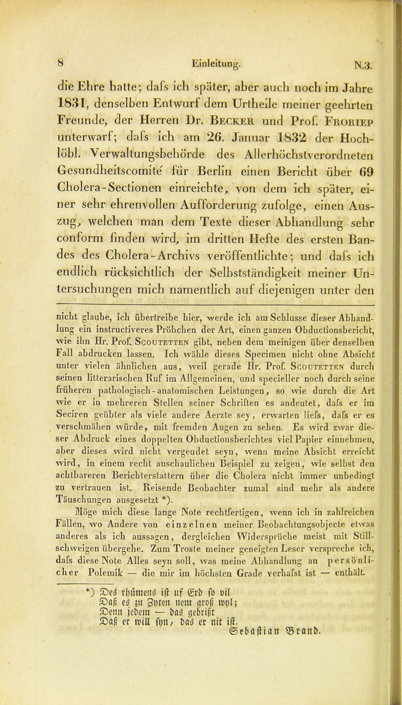 die Ehre hatte; dafs ich später, aber auch noch im Jahre 1831, denselben Entwurf dem Urtheile meiner geehrten Freunde, der Herren Dr. Becker und Prof. Froriep unterwarf; dafs ich am 26. Januar 1832 der Hoch- lübl. Verwaltungsbehörde des Allerhöchstverordneten Gesundheitscomile lür Berlin einen Bericht über 69 Cholera-Sectionen einreichte, von dem ich später, ei- ner sehr ehrenvollen Aufforderung zufolge, einen Aus- zug, welchen man dem Texte dieser Abhandlung sehr conform finden wird, im dritten Hefte des ersten Ban- des des Cholera-Archivs veröffentlichte; und dafs ich endlich rücksichtlich der Selbstständigkeit meiner Un- tersuchungen mich namentlich auf diejenigen unter den nicht glaube, ich übertreibe hier, werde ich am Schlüsse dieser Abhand- lung ein instructiveres Pröbchen der Art, einen ganzen Obductionsbericht, wie ihn Hr. Prof. Scoutetten gibt, neben dem meinigen über denselben Fall abdrucken lassen. Ich wähle dieses Specimen nicht ohne Absicht unter vielen ähnlichen aus, weil gerade Hr. Prof. Scoutetten durch seinen literarischen Ruf im Allgemeinen, und specieller noch durchseine früheren pathologisch-anatomischen Leistungen, so wie durch die Art wie er in mehreren Stellen seiner Schriften es andeutet, dafs er im Seciren geübter als viele andere Aerzte sey, erwarten liefs, dafs er es verschmähen würde, mit fremden Augen zu sehen. Es wird zwar die- ser Abdruck eines doppelten Obductionsberichtes viel Papier einnebmen, aber dieses wird nicht vergeudet seyn, wenn meine Absicht erreicht wird, in einem recht anschaulichen Beispiel zu zeigen, wie selbst den achtbareren Berichterstattern über die Cholera nicht immer unbedingt zu vertrauen ist. Reisende Beobachter zumal sind mehr als andere Täuschungen ausgesetzt *). Möge mich diese lange Note rechtfertigen, wenn ich in zahlreichen Fällen, wo Andere von einzelnen meiner Beobachtungsobjecte etwas anderes als ich aussagen, dergleichen Widersprüche meist mit Still- schweigen übergehe. Zum Tröste meiner geneigten Leser verspreche ich, dafs diese Note Alles seyn soll, was meine Abhandlung an persönli- cher Polemik — die mir im höchsten Grade verhafst ist — enthält. *) Sed rl) timend ifi ttf £rb fo oil Saß ed jtt guten ttent groß mul; Setttt jcbeitt — bad gebrißt Saß er will ft)tt / bad er uit iß. ©ebaftiatt Q5rattb.