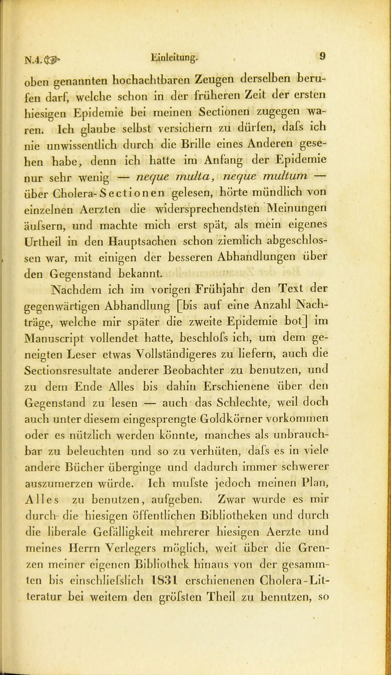 oben genannten hochachtbaren Zeugen derselben beru- fen darf, welche schon in der früheren Zeit der ersten hiesigen Epidemie bei meinen Sectionen zugegen wa- ren. Ich glaube selbst versichern zu dürfen, dafs ich nie unwissentlich durch die Brille eines Anderen gese- hen habe, denn ich hatte im Anfang der Epidemie nur sehr wenig — nec/uc muLta, neque multum — über Cholera-Sectionen gelesen, hörte mündlich von einzelnen Aerzten die widersprechendsten Meinungen äufsern, und machte mich erst spät, als mein eigenes Uriheil in den Hauptsachen schon ziemlich abgeschlos- sen war, mit einigen der besseren Abhandlungen über den Gegenstand bekannt. Nachdem ich im vorigen Frühjahr den Text der gegenwärtigen Abhandlung [his auf eine Anzahl Nach- träge, welche mir später die zweite Epidemie bot] im Manuscript vollendet hatte, beschlofs ich, um dem ge- neigten Leser etwas Vollständigeres zu liefern, auch die Sectionsresultate anderer Beobachter zu benutzen, und zu dem Ende Alles bis dahin Erschienene über den Gegenstand zu lesen — auch das Schlechte, weil doch auch unter diesem eingesprengte Goldkörner Vorkommen oder es nützlich werden könnte, manches als unbrauch- bar zu beleuchten und so zu verhüten, dafs es in viele andere Bücher überginge und dadurch immer schwerer auszumerzen würde. Ich mufste jedoch meinen Plan, Alles zu benutzen, aufgeben. Zwar wurde es mir durch die hiesigen öffentlichen Bibliotheken und durch die liberale Gefälligkeit mehrerer hiesigen Aerzte und meines Herrn Verlegers möglich, weit über die Gren- zen meiner eigenen Bibliothek hinaus von der gesamrn- ten bis einschliefslich 1831 erschienenen Cholera-Lit- teratur bei weitem den gröfslen Theil zu benutzen, so