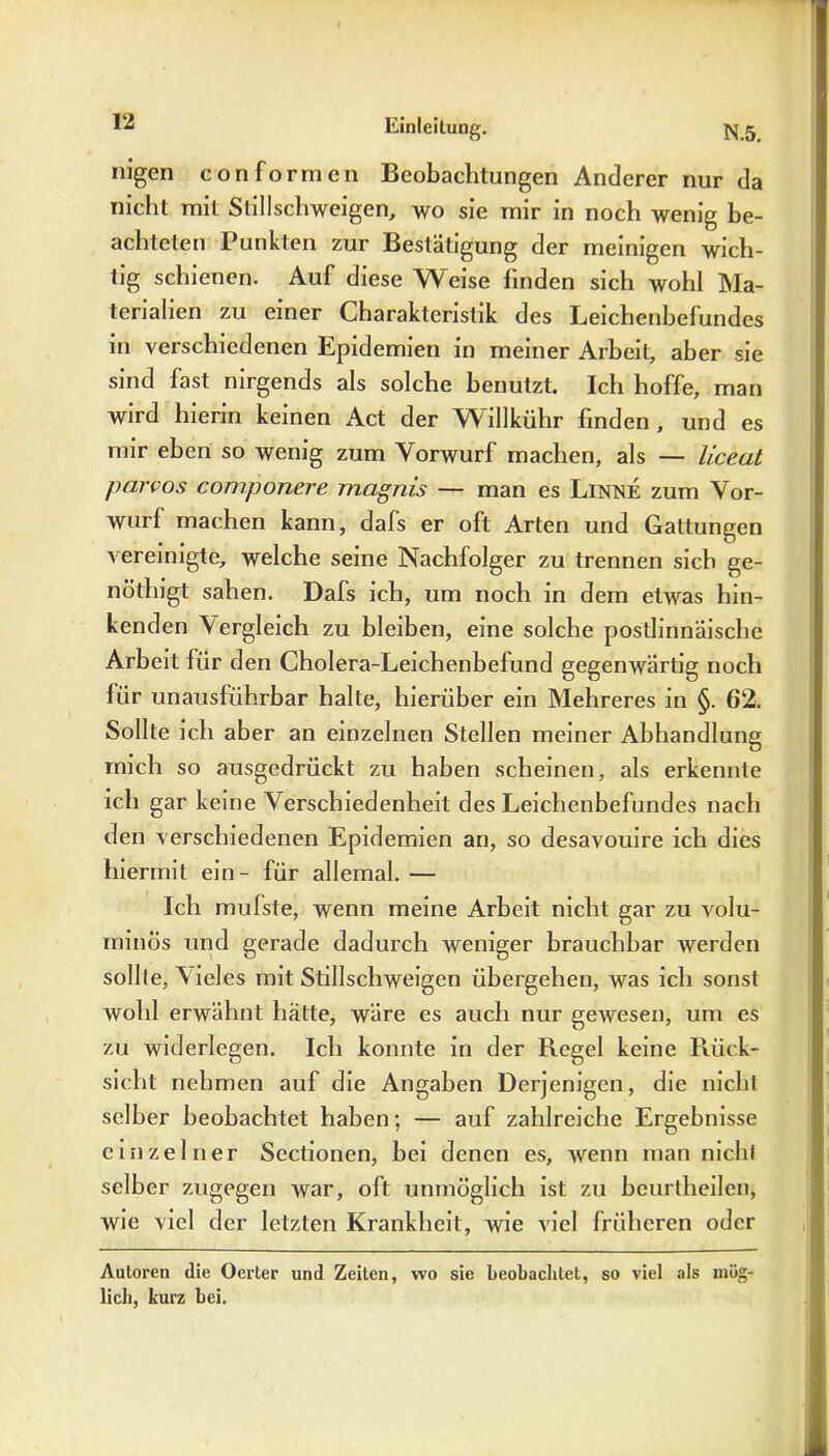 nigen conformen Beobachtungen Anderer nur da nicht mit Stillschweigen, wo sie mir in noch wenig be- achteten Punkten zur Bestätigung der meinigen wich- tig schienen. Auf diese Weise linden sich wohl Ma- terialien zu einer Charakteristik des Leichenbefundes in verschiedenen Epidemien in meiner Arbeit, aber sie sind fast nirgends als solche benutzt. Ich hoffe, man wird hierin keinen Act der Willkühr finden, und es mir eben so wenig zum Vorwurf machen, als — liceat parvos componere magnis — man es Linne zum Vor- wurf machen kann, dafs er oft Arten und Gattungen vereinigte, welche seine Nachfolger zu trennen sich ge- nöthigt sahen. Dafs ich, um noch in dem etwas hin- kenden Vergleich zu bleiben, eine solche postlinnäische Arbeit für den Cholera-Leichenbefund gegenwärtig noch für unausführbar halte, hierüber ein Mehreres in §. 62. Sollte ich aber an einzelnen Stellen meiner Abhandlung mich so ausgedrückt zu haben scheinen, als erkennte ich gar keine Verschiedenheit des Leichenbefundes nach den verschiedenen Epidemien an, so desavouire ich dies hiermit ein- für allemal. — Ich mulste, wenn meine Arbeit nicht gar zu volu- minös und gerade dadurch weniger brauchbar werden sollte, Vieles mit Stillschweigen übergehen, was ich sonst wohl erwähnt hätte, wäre es auch nur gewesen, um es zu widerlegen. Ich konnte in der Regel keine Rück- sicht nehmen auf die Angaben Derjenigen, die nicht selber beobachtet haben; — auf zahlreiche Ergebnisse einzelner Sectionen, bei denen es, wenn man nicht selber zugegen war, oft unmöglich ist zu beurtheilen, wie viel der letzten Krankheit, wie viel früheren oder Autoren die Oerter und Zeiten, wo sie beobachtet, so viel als mög- lich, kurz bei.