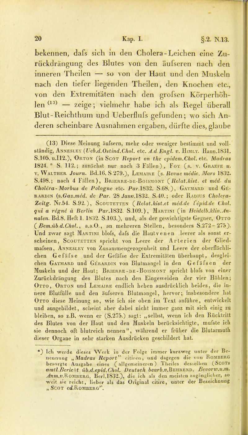 bekennen, dafs sich in den Cholera-Leichen eine Zu- riickdrängung des Blutes von den äufseren nach den inneren Thcilen — so von der Haut und den Muskeln nach den tiefer liegenden Theilen, den Knochen etc., von den Extremitäten nach den grofsen Körperhöh- len (13) — zeige; vielmehr habe ich als Regel überall Blut-Reichthum und Ueberflufs gefunden; wo sich An- deren scheinbare Ausnahmen ergaben, dürfte dies, glaube (13) Diese Meinung äufscrn, mehr oder weniger bestimmt und voll- ständig, Annesley (Ueb.d.Ostind.Chol. etc. A.d.Engl. v. Himly. Hann.1831. S.105. u.I12.), Orton (in Scot Report on the epidem.Chol. etc. Madras 1824.* S. 112.; zunächst nur nach 3 Fällen), Foy (s. v. Graefe m. v. Walther Journ. ßd.16. S 279.), Lemaire (s. Revue medic. Mars 1832. S.498.; nach 4 Fällen), Brierre-de-Boismont (Relat.hist. et med. du Cholera- Morbus de Pologne etc. Par.1832. S.68.), Gaymard und Ge- rardin (s.Gas.med. de Par. 28 Jan«.1832. S.40.; oder Radius Cholera- Zeitg. Nr.54. S.92.), Scoutetten (Relat.hist.et med.de l'epid.de Chol, qui a rdgne u Berlin Par. 1832. S.109.), Martini (in Heidelb.klin.An- nalen. Bd.8. Heft 1. 1832. S.103.), und, als der gewichtigste Gegner, Otto (Bem.üb.d.Chol., a.a.O., an mehreren Stellen, besonders S.272— 275). Und zwar sagt Martini blofs, dafs die Hautvenen leerer als sonst er- scheinen, Scoutetten spricht von Leere der Arterien der Glied- mafsen, Annesley von Zusammengezogenheit und Leere der oberflächli- chen Gefäfse und der Gefäfse der Extremitäten überhaupt, desglei- chen Gaymard und Gerardin von Blutmangel in den Gefäfsen der Muskeln und der Haut; Brierre-de-Boismont spricht blofs von einer Zurückdrängung des Blutes nach den Eingeweiden der vier Höhlen; Otto, Orton und Lemaire endlich heben ausdrücklich beides, die in- nere Blutfülle und den äufseren Blutmangel, hervor; insbesondere hat Otto diese Meinung so, wie ich sie oben im Text anführe, entwickelt und ausgebildet, scheint aber dabei nicht immer ganz mit sich einig zu bleiben, so z.B. wenn er (S.275.) sagt: „selbst, wenn ich den Rücktritt des Blutes von der Haut und den Muskeln berücksichtigte, mufste ich sie dennoch oft blutreich nennen”, während er früher die Blutarmuth dieser Organe in sehr starken Ausdrücken geschildert hat. *) Ich werde dieses Werl: in der Folge immer kurzweg unter der Be- nennung „Madras Report citiren, und dagegen die von RoMBERG besorgte Ausgabe eines (allgemeineren) rl heiles desselben (Scots amtl.Bericht üb.d.epid.Chol. Deutsch bearb.v.Behrend. Bevorw.u.m. Anm.v.Romberg. Berl.1832.), die ich als den meisten zugänglicher, so weit sie reicht, lieber als das Original citire, unter der Bezeichnung „Scot cd.R.OMBERG”.