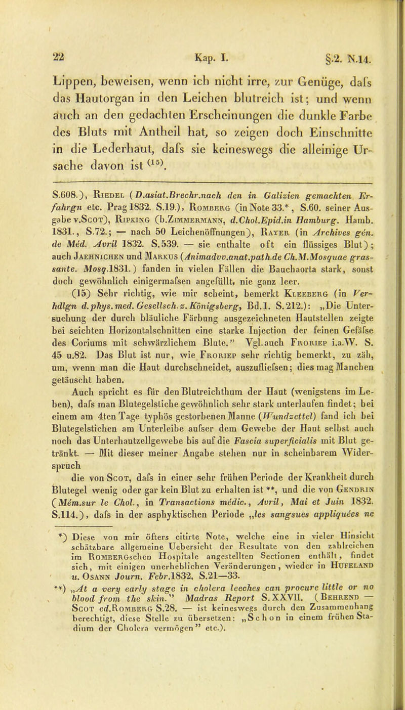 Lippen, beweisen, wenn ich nicht irre, zur Genüge, dal's das Hautorgan in den Leichen blutreich ist; und wenn auch an den gedachten Erscheinungen die dunkle Farbe des Bluts mit Antheil hat, so zeigen doch Einschnitte in die Lederhaut, dafs sie keineswegs die alleinige Ur- sache davon ist(15). S.608.), Riedel (D.asiat.Rrechr.nach den in Galizien gemachten Er- fahrgn etc. Prag 1832. S.19.), Romberg (in Note 33.* , S.60. seiner Aus- gabe v.Scot), Ripking (b.Zimmermann, d.Chol.Epid.in Hamburg. Hamb. 1831., S.72.; — nach 50 Leichenöffnungen), Rayer (in Archives gen. de Med. Avril 1832. S.539. — sie enthalte oft ein flüssiges Blut); auch Jaehnichen und Markus (Animadvv.anat.path.de Ch.M.Mosquae gras- sante. Mosg.1831.) fanden in vielen Fällen die Bauchaorta stark, sonst doch gewöhnlich einigermafsen angefüllt, nie ganz leer. (15) Sehr richtig, wie mir scheint, bemerkt Kleeberg (in Ver- hdlgn d.phys.med. Gesellsch.z. Königsberg, Bd.l. S. 212.): „Die Unter- suchung der durch bläuliche Färbung ausgezeichneten Hautstellen zeigte bei seichten Horizontalschnitten eine starke Injection der feinen Gefäfse des Coriums mit schwärzlichem Blute.” Vgl.auch Froriep i.a.W. S. 45 u.82. Das Blut ist nur, wie Froriep sehr richtig bemerkt, zu zäh, um, wenn man die Haut durchschneidet, auszufliefsen; dies mag Manchen getäuscht haben. Auch spricht es für den Blutreichthum der Haut (wenigstens im Le- ben), dafs man Blutegelsliche gewöhnlich sehr stark unterlaufen findet; bei einem am 4tenTage typhös gestorbenen Manne {Wundzettel) fand ich bei Blutegelstichen am Unterleibe aufser dem Gewebe der Haut selbst auch noch das Unterhautzellgewebe bis auf die Fascia superficialis mit Blut ge- tränkt. — Mit dieser meiner Angabe stehen nur in scheinbarem Wider- spruch die von Scot, dafs in einer sehr frühen Periode der Krankheit durch Blutegel wenig oder gar kein Blut zu erhalten ist **, und die von Gendrin (Mem.sur le Chol., in Transactions medic., Avril, Mai et Juin 1832. S.114.), dafs in der asphyktischen Periode „les sangsues appliquees ne *) Diese von mir öfters citirte Note, welche eine in vieler Hinsicht schätzbare allgemeine Ucbersicht der Resultate von den zahlreichen im RoMBERGschen Hospitale angestellten Sectionen enthält, findet sich, mit einigen unerheblichen Veränderungen, wieder in HUFELAND u. Osann Journ. Febr.1832, S.21—33. **) „At a very early stage in cholera leechcs can procurc little or no hlood from the skin. ” Madras Report S. XXVII. (Behrend Scot ed.RoMBERG S.28. — ist keineswegs durch den Zusammenhang berechtigt, diese Stelle zu übersetzen: „Schon in einem frühen Sta- dium der Cholera vermögen” etc.).