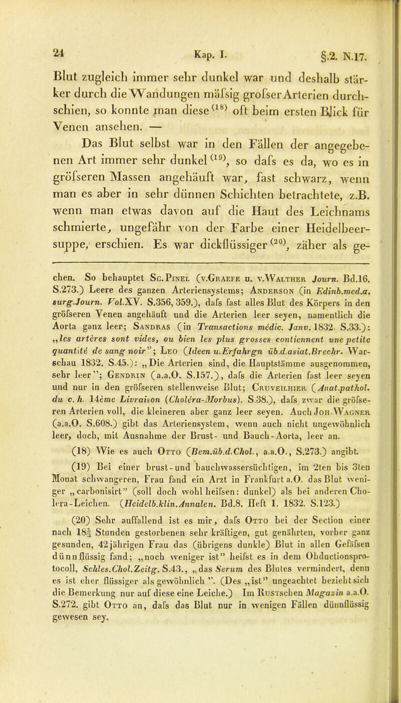Blut zugleich immer sehr dunkel war und deshalb stär- ker durch die Wandungen mäfsig grofser Arterien durch- schien, so konnte man diese(18) oft beim ersten BJick für Venen anschen. — Das Blut selbst war in den Fallen der angegebe- nen Art immer sehr dunkel(19), so dafs es da, wo es in gröfseren Massen angehäuft war, fast schwarz, wenn man es aber in sehr dünnen Schichten betrachtete, z.B. wenn man etwas davon auf die Haut des Leichnams schmierte, ungefähr von der Farbe einer Heidelbeer- suppe, erschien. Es war dickflüssiger(20), zäher als ge- chen. So behauptet Sc. Pinei. (v.Graefe u. v.Walther Journ. Bd.16. S.273.) Leere des ganzen Arteriensystems; Anderson (in Edinb.med.a. surg.Journ. V0I.X.Y. S.356, 359.), dafs fast alles Blut des Körpers in den gröfseren Venen angehäuft und die Arterien leer seyen, namentlich die Aorta ganz leer; Sandras (in Transactions medic. Janv. 1832- S.33.): „les arteres sont vides, ou bien les plus grosses contiennent unepetite quant'de de sang noir; Leo Qldeen u.Erfahrgn üb.d.asiat.Brechr. War- schau 1832. S.45.): „Die Arterien sind, die Hauptstämme ausgenommen, sehr leer”; Gendrin (a.a.O. S.157.), dafs die Arterien fast leer seyen und nur in den gröfseren stellenweise Blut; Cruveilhier QAnat.pathol. du c. h. 14eme Livraison (Choldra-Äforbus). S.38.), dafs zwar die gröfse- ren Arterien voll, die kleineren aber ganz leer seyen. Auch Joh.Wagner (a.a.O. S.608.) gibt das Arleriensystem, wenn auch nicht ungewöhnlich leer, doch, mit Ausnahme der Brust- und Bauch-Aorta, leer an. (18) Wie es auch Otto QBem.üb.d.Chol., a.a.O., S.273.) angibt. (19) Bei einer brust-und bauchwassersüchtigen, im 2ten bis 3teu Monat schwangeren, Frau fand ein Arzt in Frankfurt a.O. das Blut weni- ger „carbonisirt” (soll doch wohlheifsen: dunkel) als bei anderen Cho- lera-Leichen. (Heidelb.klin.Annalen. Bd.8. Heft 1. 1832. S.123.) (20) Sehr auffallend ist es mir, dafs Otto bei der Section einer nach 18f Stunden gestorbenen sehr kräftigen, gut genährten, vorher ganz gesunden, 42 jährigen Frau das (übrigens dunkle) Blut in allen Gefäfsen dünnflüssig fand; „noch weniger ist” heifst es in dem Obduclionspro- tocoll, Sc/des.Chol.Zeitg. S.43., „das Serum des Blutes vermindert, denn es ist eher flüssiger als gewöhnlich ”. (Des „ist” ungeachtet beziehtsich die Bemerkung nur auf diese eine Leiche.) Im lluSTsclien Magazin a.a.O. S.272. gibt Otto an, dafs das Blut nur in wenigen Fällen dünnflüssig gewesen sey.