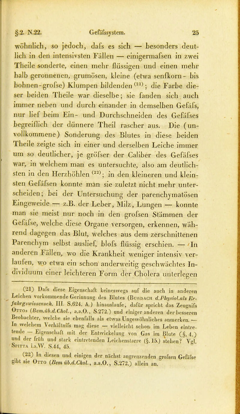wohnlich, so jedoch, dafs es sich — besonders deut- lich in den intensivsten Fallen — einigermafsen in zwei Theile sonderte, einen mehr flüssigen und einen inehr halb geronnenen, grurnüsen, kleine (etwa senlkorn- bis höhnen-grofse) Klumpen bildenden (21); die Farbe die- ser beiden Theile war dieselbe; sie fanden sich auch immer neben und durch einander in demselben Gefäfs, nur lief beim Ein- und Durchschneiden des Gefafses begreiflich der dünnere Theil rascher aus. Die (un- vollkommene) Sonderung des Blutes in diese beiden Theile zeigte sich in einer und derselben Leiche immer um so deutlicher, je grofser der Caliher des Gefafses war, in welchem man es untersuchte, also am deutlich- sten iu den Herzhöhlen (22); in den kleineren und klein- sten Gefäfsen konnte man sie zuletzt nicht mehr unter- scheiden ; bei der Untersuchung der parenchymatösen Eingeweide — z.B. der Leber, Milz, Lungen — konnte man sie meist nur noch in den grolsen Stämmen der Gefäfse, welche diese Organe versorgen, erkennen, wäh- rend dagegen das Blut, welches aus dem zerschnittenen Parenchym seihst aushef, blofs flüssig erschien. — 'In anderen Fällen, wo die Krankheit weniger intensiv ver- laufen, wo etwa ein schon anderweitig geschwächtes In- dividuum einer leichteren Form der Cholera unterlegen (21) Dafs diese Eigenschaft keineswegs auf die auch in anderen Leichen verkommende Gerinnung des Blutes (Buhdach d.Physiol.als Er- Jalirgswissensch. III. S.624. h.) hinauslaufe, dafür spricht das Zeugnifs Ottos (licm.üb.d.Chol., a.a.O., S.272.) und einiger anderen der besseren Beobachter, welche sie ebenfalls als etwas Ungewöhnliches anmerken.— In welchem Verhältnifs mag diese — vielleicht schon, im Lehen eintre- tende Eigenschaft mit der Entwickelung von Gas im Blute (§.4.) und der früh und stark eintretenden Leichenstarre (§.15.) stehen?' V»L SriTTA i.a.W. S.44, 45. (22) In diesen und einigen der nächst angrenzenden grofsen Gefäfse gibt sie Otto {Bern üb.d.Chol., a.a.O., S.272.) allein an.
