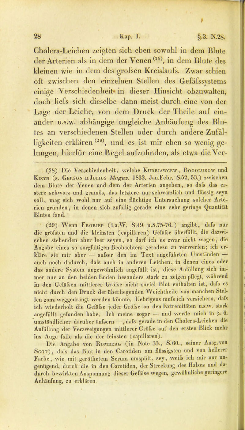 t 28 Kap. I. §.3. N.28. Cholera-Leichen zeigten sich eben sowohl in dem Blule der Arterien als in dem der Venen(28), in dem Blute des kleinen wie in dem des grofsen Kreislaufs. Zwar schien oft zwischen den einzelnen Stellen des Gefafssystems einige Verschiedenheit in dieser Hinsicht obzuwalten, doch liels sich dieselbe dann meist durch eine von der Lage der Leiche, von dem Druck der Theile auf ein- ander u.s.w. abhängige ungleiche Anhäufung des Blu- tes an verschiedenen Stellen oder durch andere Zufäl- ligkeiten erklären (29), und es ist mir eben so wenig ge- lungen, hierfür eine Regel aufzufinden, als etwa die Ver- (28) Die Verschiedenheit, welche Kudriawcew, Bogolubow und Kikyn (s. Gerson w.Julixjs Magaz. 1833. Jan.Fehr. S.52, 53.) zwischen dein Blute der Venen und dem der Arterien angeben, so dafs das er- stere schwarz und grumös, das letztere nur schwärzlich und flüssig seyn soll, mag sich wohl nur auf eine flüchtige Untersuchung solcher Arte- rien gründen, in denen sich zufällig gerade eine sehr geringe Quantität Blutes fand. (29) Wenn Froriep (i.a.W. S.49. u.S.75-76.) angibt, dafs nur die gröfsten und die kleinsten (capillaren) Gefäfse überfüllt, die dazwi- schen stehenden aber leer seyen, so darf ich es zwar nicht wagen, die Angabe eines so sorgfältigen Beobachters geradezu zu verwerfen; ich er- kläre sie mir aber — aufser den im Text angeführten Umständen — auch noch dadurch, dafs auch in anderen Leichen, in denen eines oder das andere System ungewöhnlich angefüllt ist, diese Anfüllung sich im- mer nur an den beiden Enden besonders stark zu zeigen pflegt, während in den Gefäfsen mittlerer Gröfse nicht soviel Blut enthalten ist, dafs es nicht durch den Druck der überliegenden Weich theile von manchen Stel- len ganz weggedrängt werden könnte. Uebrigens mufs ich versichern, dafs ich wiederholt die Gefäfse jeder Gröfse an den Extremitäten u.s.w. stark angefüllt gefunden habe. Ich meine sogar — und werde mich in §• 6. umständlicher darüber äufsern —rdafs gerade in den Cholera-Leichen die Anfüllung der Verzweigungen mittlerer Gröfse auf den ersten Blick mehr ins Auge falle als die der feinsten (capillaren). Die Angabe von Romberg (in Note 33., S.60., seiner Ausg.von Scot), dafs das Blut in den Carotideu am flüssigsten und von hellerer Farbe, wie mit geröllietem Serum umspült, sey, weifs ich mir nur un- genügend, durch die in den Carotideu, der Streckung des Halses und da- durch bewirkten Anspannung dieser Gefäfse wegen, gewöhnliche geringere Anhäufung, zu erklären.