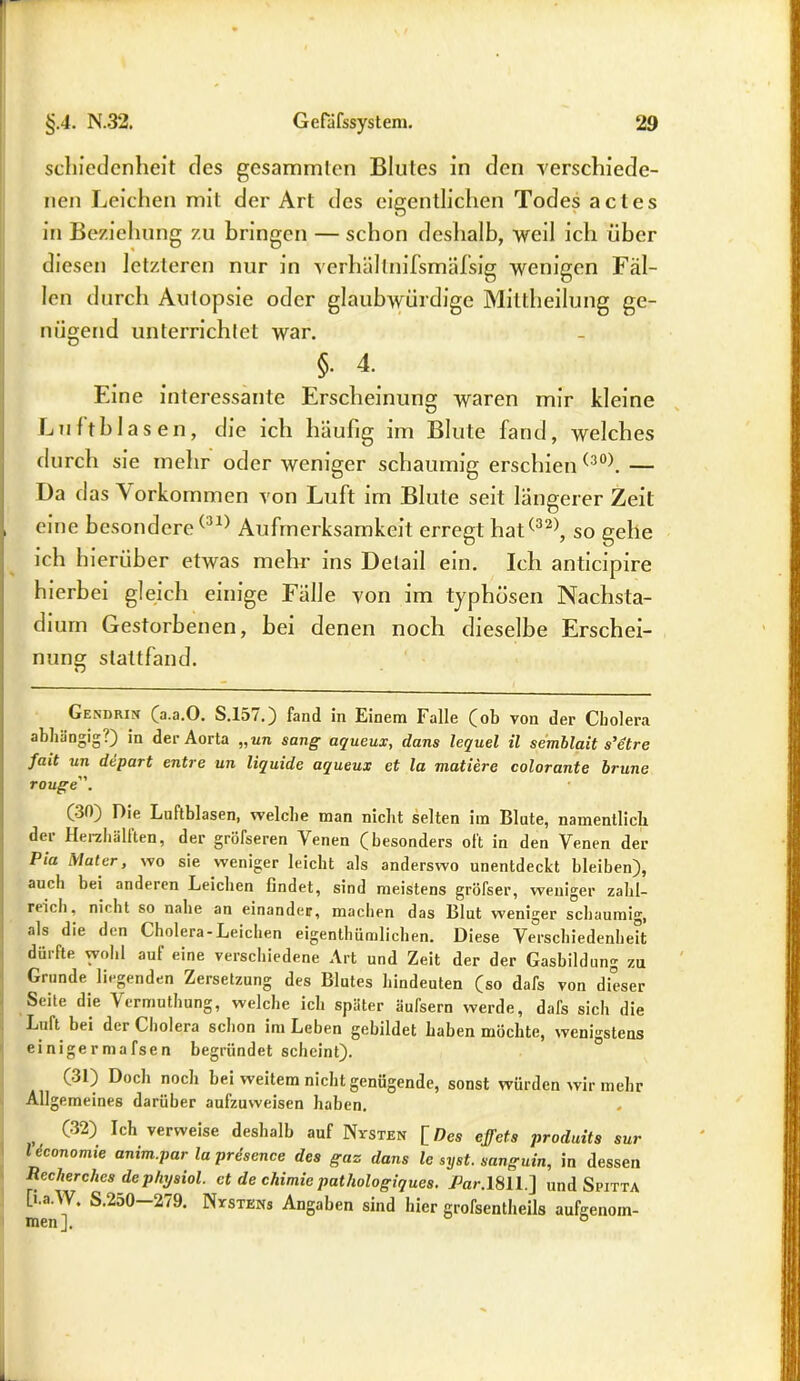 schiedcnheit des gesamrnlen Blutes in den verschiede- nen Leichen mit der Art des eigentlichen Todes actes in Beziehung zu bringen — schon deshalb, weil ich über diesen letzteren nur in verbaltnifsmäfsig wenigen Fäl- len durch Autopsie oder glaubwürdige Mittheilung ge- nügend unterrichtet war. $■ 4. Eine interessante Erscheinung waren mir kleine Luftblasen, die ich häufig im Blute fand, welches durch sie mehr oder weniger schaumig erschien(30). — Da d as \ orkommen von Luft im Blute seit längerer Zeit , eine besondere(31) Aufmerksamkeit erregt hat(32), so gehe ich hierüber etwas mehr ins Detail ein. Ich anticipire hierbei gleich einige Fälle von im typhösen Nachsta- dium Gestorbenen, bei denen noch dieselbe Erschei- nung stattfand. Gekdrin (a.a.O. S.157.) fand in Einem Falle (ob von der Cholera abhängig?) in der Aorta „un sang aqueux, dans lequel il semblait s’etre fait un depart entre un liquide aqueux et la mutiere colorante brune rouge. (30) Oie Luftblasen, welche man nicht selten im Blute, namentlich dei Herzhäliten, der gröfseren Venen (besonders oft in den Venen der Pia Mater, wo sie weniger leicht als anderswo unentdeckt bleiben), auch bei anderen Leichen findet, sind meistens gröfser, weniger zahl- reich, nicht so nahe an einander, machen das Blut weniger schaumig, als die den Cholera-Leichen eigentümlichen. Diese Verschiedenheit dürfte wohl auf eine verschiedene Art und Zeit der der Gasbildung zu Grunde, liegenden Zersetzung des Blutes hindeuten (so dafs von dieser Seite die Vermutung, welche ich später äufsern werde, dafs sich die Luft bei der Cholera schon im Leben gebildet haben möchte, wenigstens einigermafsen begründet scheint). (31) Doch noch bei weitem nicht genügende, sonst würden wir mehr Allgemeines darüber aufzuweisen haben. , C32) Ich verweise deshalb auf Nysten [Des cffets produits sur Uconomie anim.par la prdsence des gaz dans le syst, sanguin, in dessen Recherche* dephysiol. et de chimic pathologiques. Car.lSll] und Spitta [i.a.W. S.250 279. Nystkns Angaben sind hier großenteils aufgenom- men]. 0