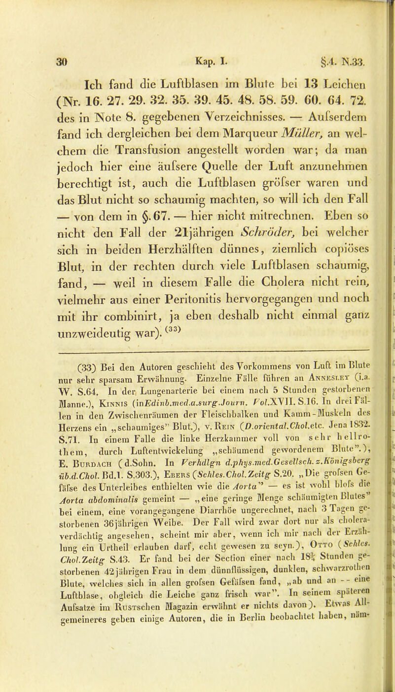 Ich fand die Luftblasen im Blufe bei 13 Leichen (Nr. 16. 27. 29. 32. 35. 39. 45. 48. 58. 59. 60. 64. 72. des in Note 8. gegebenen Verzeichnisses. — Aufserdem fand ich dergleichen bei dem Marqueur Mütter, an wel- chem die Transfusion angestellt worden war; da man jedoch hier eine äufsere Quelle der Luft anzunehmen berechtigt ist, auch die Luftblasen grüfser waren und das Blut nicht so schaumig machten, so will ich den Fall — von dem in §. 67. — hier nicht mitrechnen. Eben so nicht den Fall der 21jährigen Schröder, bei welcher sich in beiden Herzhälften dünnes, ziemlich copiüses Blut, in der rechten durch viele Luftblasen schaumig, fand, — weil in diesem Falle die Cholera nicht rein, vielmehr aus einer Peritonitis hervorgegangen und noch mit ihr combinirt, ja eben deshalb nicht einmal ganz unzweideutig war).(33) (33} Bei den Autoren geschieht des Vorkommens von Luft im Blute nur sehr sparsam Erwähnung- Einzelne Fälle führen an Anneslev (i.a. W. S.64. In der, Lungenarterie bei einem nach 5 Stunden gestorbenen Manne.), Kinnis (inEdinb.med.a.surg.Journ. FoZ.XVJI. S.16. In drei Fal- len in den Zwischenräumen der Fleischbalken und Kamm-Muskeln des Herzensein „schaumiges” Blut.), v. Rein (D.oriental.Chol.e tc. Jena 1832. S.71. In einem Falle die linke Herzkammer voll von sehr hellro- thera, durch Luftentwickelung „schäumend gewordenem Blute”.), E. Burdach (d.Sohn. In Ferhdlgn d.phys.med.Geseltsch.z.Königsberg ■ub.d.Chol. Bd.l. S.303.), Ebers (Schles.Chol.Zeitg S.20. „Die großen Ge- fälse des Unterleibes enthielten wie Ale Aorta — es ist wohl blofs die Aorta abdominalis gemeint — „eine geringe Menge schäumigten Blutes” bei einem, eine vorangegangene Diarrhöe ungerechnet, nach 3 Tagen ge- storbenen 36jährigen Weibe. Der Fall wird zwar dort nur als cholera- verdächtig angesehen, scheint mir aber, wenn ich mir nach der Erzäh- lung ein Urtheil erlauben darf, echt gewesen zu seyn.), Otto (Schics. Chol.Zeitg S.43. Er fand bei der Section einer nach 18% Stunden ge- storbenen 42jährigen Frau in dem dünnflüssigen, dunklen, schvvarzrotlien Blute, welches sicli in allen grofsen Gefäfsen fand, „ab und an -- eine Luftblase, obgleich die Leiche ganz frisch war”. In seinem spateren Aufsatze im RusTschcn Magazin erwähnt er nichts davon). Etwas A gemeineres geben einige Autoren, die in Berlin beobachtet haben, n.im-