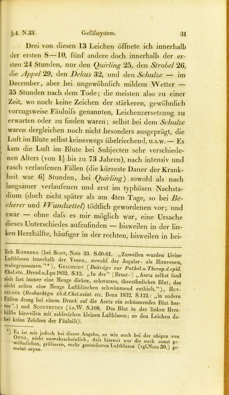 Drei von diesen 13 Leichen öffnete ich innerhalb der ersten 8 —10, fünf andere doch innerhalb der er- sten 24 Stunden, nur den Quirling 25, den Strobel 26, die Appel 29, den Dekus 32, und den Schulze — im December, aber bei ungewöhnlich mildem Wetter — 35 Stunden nach dem Tode; die meisten also zu einer Zeit, wo noch keine Zeichen der stärkeren, gewöhnlich vorzugsweise Fäulnifs genannten, Leichenzersetzung zu erwarten oder zu finden waren; selbst bei dem Schulze waren dergleichen noch nicht besonders ausgeprägt, die Luft im Blute selbst keineswegs übelriechend, u.s.w.— Es l kam die Luft im Blute bei Subjecten sehr verschiede- nen Alters (von 1| bis zu 73 Jahren), nach intensiv und rasch verlaufenen Fällen (die kürzeste Dauer der Krank- heit war 6f Stunden, bei Quirling) sowohl als nach I langsamer verlaufenen und erst im typhösen Nachsta- dium (doch nicht später als am 4ten Tage, so bei He- cheiei und TVundzetteT) tödthch gewordenen vor; und zwar ohne dafs es mir möglich war, eine Ursache dieses Unterschiedes aufzufinden — bisweilen in der lin- ken Herzhälfte, häufiger in der rechten, bisweilen in bei- heb Romberg (bei Scot, Note 33. S.60-61. „Zuweilen wurden kleine Luftblasen innerhalb der Venen, sowohl der Jugular- als Hirnvenen, wahrgenommen. ’*), Gescheht {Beiträge zur Pathol.u.Therap.d.epid. CAot.etc..Dresd.u.Lpz.1832. S.12. „In der” [Brust-] „Aorta selbst fand sich fast immer eine Menge dickes, schwarzes, iheerähnliches Blut, das mclit selten eine Menge Luftbläschen schwimmend enthielt.”), Hey- FErDER {Beobachten üb.d.Chol.asiat. etc. Bonn 1832. S.122.: „mindern lallen drang bei einem Druck auf die Aorta ein schäumendes Blut her- •)nd .^outetten (i.a.W. S.108. Das Blut in der linken Ilerz- hcllte bisweilen mit zahlreichen kleinen Luftblasen; an den Leichen da- bei keine Zeichen der Fäulnifs). *J Otto s,°.wic auch beJ ^ obigen von „!, °i’. ,D,cht unwahrscheinlich, dnls hiermit nur die auch sonst ee- Ze nt seye’ mehr geänderten Luftblasen (vgl.Nole 30.) ge-