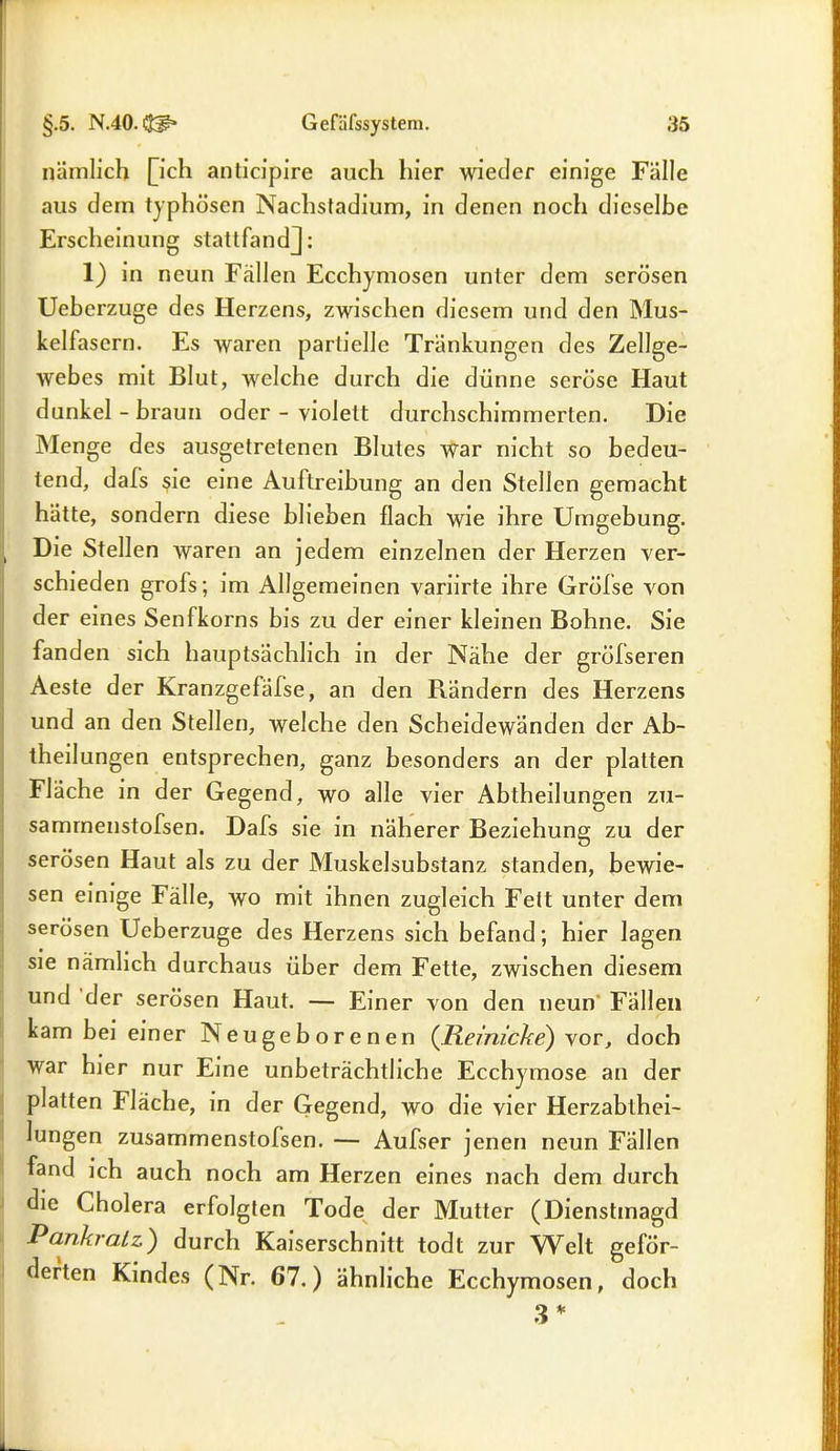 nämlich [ich anticipire auch hier wieder einige Fälle aus dein typhösen Nachstadium, in denen noch dieselbe Erscheinung stattfandj: 1) in neun Fällen Ecchymosen unter dem serösen Ueberzuge des Herzens, zwischen diesem und den Mus- kelfasern. Es waren partielle Tränkungen des Zellge- webes mit Blut, welche durch die dünne seröse Haut dunkel-braun oder - violett durchschimmerten. Die Menge des ausgetretenen Blutes war nicht so bedeu- tend, dafs sie eine Auftreibung an den Stellen gemacht hätte, sondern diese blieben flach wie ihre Umgebung. Die Stellen waren an jedem einzelnen der Herzen ver- schieden grofs; im Allgemeinen variirte ihre Gröfse von der eines Senfkorns bis zu der einer kleinen Bohne. Sie fanden sich hauptsächlich in der Nähe der grölseren Aeste der Kranzgefälse, an den Rändern des Herzens und an den Stellen, welche den Scheidewänden der Ab- theilungen entsprechen, ganz besonders an der platten Fläche in der Gegend, wo alle vier Abtheilungen zu- sammenstofsen. Dafs sie in näherer Beziehung zu der serösen Haut als zu der Muskelsubstanz standen, bewie- sen einige Fälle, wo mit ihnen zugleich Fett unter dem serösen Ueberzuge des Herzens sich befand; hier lagen sie nämlich durchaus über dem Fette, zwischen diesem und der serösen Haut. — Einer von den neun Fällen kam bei einer Neugeborenen (Reimcke) vor, doch war hier nur Eine unbeträchtliche Ecchymose an der platten Fläche, in der Gegend, wo die vier Herzabthei- lungen zusammenstofsen. — Aufser jenen neun Fällen fand ich auch noch am Herzen eines nach dem durch die Cholera erfolgten Tode der Mutter (Dienstmagd Rankratz) durch Kaiserschnitt todt zur Welt geför- derten Kindes (Nr. 67.) ähnliche Ecchy mosen, doch 3 *