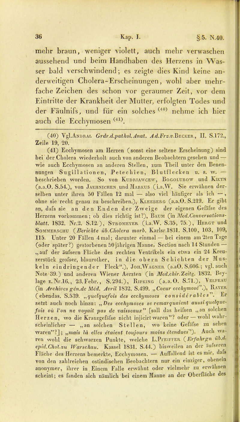 mehr braun, weniger violett, auch mehr verwaschen aussehend und beim Handhaben des Herzens in Was- ser bald verschwindend; es zeigte dies Kind keine an- derweitigen Cholera-Erscheinungen, wohl aber mehr- fache Zeichen des schon vor geraumer Zeit, vor dem Eintritte der Krankheit der Mutter, erfolgten Todes und der Fäulnifs, und für ein solches (40) nehme ich hier auch die Ecchymosen (41). (40) Vgl.Andrax. Grdr.d.pathol.Anat. A.d.Frz.v.Becker, II. S.172., Zeile 19, 20. (41) Ecchymosen am Hei’zen (sonst eine seltene Erscheinung) sind bei der Cholera wiederholt auch von anderen Beobachtern gesehen und — wie auch Ecchymosen an anderen Stellen, zum Tbeil unter den Benen- nungen Sugill ationen, Petechien, Blutflecken u. s. w. — beschrieben worden. So von Kudriawcew, Bogolubow und Kikyn (a.a.O. S.54.), von Jaehnichen und Markus (i.a.YV. Sie ei’wähnen der- selben unter ihren 50 Fällen 12 mal — also viel häufiger als ich — , ohne sie recht genau zu beschreiben.), Kleeberg (a.a.O. S.219. Er gibt an, dafs sie an den Enden der Zweige der eigenen Gefäfse des Herzens Vorkommen; ob dies richtig ist?), Baum (inMed.Conversations- blatt. 1832. Nr.2. S.12.), Stromeyer (i.a.W. S.35, 75.), Hergt und Sommerschu (Berichte üb.Cholera morb. Karlsr.1831. S.100, 103, 109, 115. Unter 20 Fällen 4mal; darunter einmal — bei einem am2tenTage (oder später?) gestorbenen 50jährigen Manne, Section nach 14 Stunden — „auf der äufsern Fläche des rechten Ventrikels ein etwa ein 24 Kreu- zerstück grofser, blaurother, in die obern Schichten der Mus- keln eindringender Fleck”.), Joh.Wagner (a.aO. S.606.; vgl. auch Note 39.) und anderen Wiener Aerzten (in Med.chir.Zeitg. 1832. Bey- lage z.Nr.16., 23.Febr., S.294.), Ripking (a.a.O. S.71.), Velpeau (in Archives gen.de Med. Avril 1832. S.499. „ Coeur ecchymose” ^), Rayer (ebendas. S.539. „quelquefois des ecchymoses considerables. Er setzt auch noch hinzu: „ Des ecchymoses se remarquaient aussi quelquc- fois oü l’on ne voyait pas de vaisseaux” [soll das heifsen „an solchen Herzen, wo die Krauzgefäfse nicht injicirt waren”? oder — wohl wahr- scheinlicher — „an solchen Stellen, wo keine Gefäfse zu sehen waren” ?J; „mais lä eiles etaient toujours moins etendues Auch wa- ren wohl die schwarzen Punkte, welche L.Pfeiffer (Erfahren üb.d. epid.Chol.zu Warschau. Kassel 1831. S.44.) bisweilen an der äufseren Fläche des Herzens bemerkte, Ecchymosen. — Auffallend ist es mir, dafs von den zahlreichen ostindischen Beobachtern nur ein einziger, obenem anonymer, ihrer in Einem Falle erwähnt oder vielmehr zu erwähnen scheint; es fanden sich nämlich bei einem Manne an der Oberfläche des