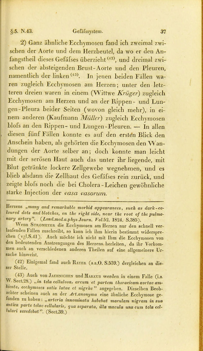 2) Ganz ähnliche Ecchymosen fand ich zweimal zwi- schen der Aortc und dem Herzbeutel, da wo er den An- fangstheil dieses Geläfses überzieht(12), und dreimal zwi- schen der absteigenden Brust-Aorle und den Pleuren, namentlich der linken(43). In jenen beiden Fällen wa- ren zugleich Ecchymosen am Herzen; unter den letz- teren dreien waren in einem (Wittwe Krüger) zugleich Ecchymosen am Herzen und an der Rippen- und Lun- gen-Pleura beider Seiten (wovon gleich mehr), in ei- nem anderen (Kaufmann Müller) zugleich Ecchymosen blofs an den Rippen - und Lungen-Pleuren. — In allen , diesen fünf Fällen konnte es auf den ersten Blick den Anschein haben, als gehörten die Ecchymosen den Wan- dungen der Aorte selber an; doch konnte man leicht mit der serösen Haut auch das unter ihr liegende, mit Blut getränkte lockere Zellgewebe wegnehmen, und es blieb alsdann die Zellhaut des Gefäfses rein zurück, und zeigte blols noch die bei Cholera-Leichen gewöhnliche starke Injection der vasci vasorum. Herzens „many and remarkable morbid appearances, such as dark-co- loured dots andblotches, on the right side, near the root of tlie pulmo- nary artery QLond.med.a.phys.Journ. Fol.52. 1824. S.385). Wenn Stromeyer die Ecchymosen am Herzen nur den schnell ver- laufenden Fällen zuschreibt, so kann ich ihm hierin bestimmt widerspre- chen (vgl.S.41). Auch möchte ich nicht mit Ihm die Ecchymosen von den bedeutenden Anstrengungen des Herzenst herleiten, da ihr Vorkom- men auch an verschiedenen anderen Theilen auf eine allgemeinere Ur- sache hinweist. (42) Einigemal fand auch Rayer (a.a.O. S.539.) dergleichen an die- ser Stelle. (43) Auch von Jaehniciien und Markus werden in einem Falle (i,a- • Sect.28.) „in tela cellulosa> arcum et partem thoracicam aortae am- biente, ccchymoscs satis latue et nigrhe ” angegeben. Dieselben Beob- achter scheinen auch an der Art.anonyma eine ähnliche Ecchymose ge- funden zu haben: „ artcria innominata habebat maculam nigram in sua anlica parte telac cellularis, qua separata, illa macula una cum tela ccl- lulari secedcbat (Sect.39.)