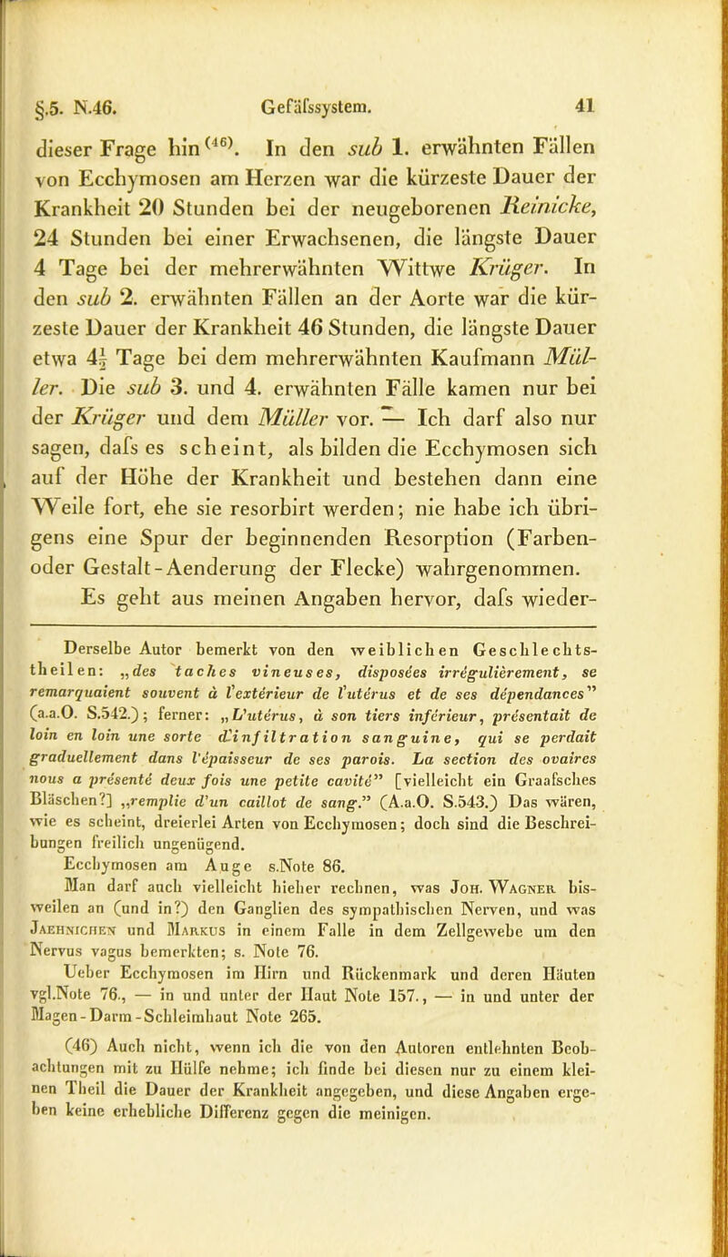 dieser Frage lün(46). In den sub 1. erwähnten Fällen von Ecchymosen am Herzen war die kürzeste Dauer der Krankheit 20 Stunden bei der neugeborenen Reimcke, 24 Stunden bei einer Erwachsenen, die längste Dauer 4 Tage bei der mehrerwähnten Wittwe Krüger. In den sub 2. erwähnten Fällen an der Aorte war die kür- zeste Dauer der Krankheit 46 Stunden, die längste Dauer etwa 4^ Tage bei dem mehrerwähnten Kaufmann Mül- Zer. Die sub 3. und 4. erwähnten Fälle kamen nur bei der Krüger und dem Müller vor. — Ich darf also nur sagen, dafs es scheint, als bilden die Ecchymosen sich auf der Höhe der Krankheit und bestehen dann eine Weile fort, ehe sie resorbirt werden; nie habe ich übri- gens eine Spur der beginnenden Resorption (Farben- oder Gestalt-Aenderung der Flecke) wahrgenommen. Es geht aus meinen Angaben hervor, dafs wieder- Derselbe Autor bemerkt von den weiblichen Gesellte chts- theilen: „des taches vineuses, disposees irregulierement, se remarquaient souvent ä l'exterieur de l'uterus et de ses dependances” (a.a.O. S.542.); ferner: „ L'uterus, ü son tiers inferieur, presentait de loin en loin une sorte dCinjiltr at io n san guine, qui se perdait graduellement dans l'epaisseur de ses parois. La section des ovaires nous a presentd deux fois une petite cavite” [vielleicht ein Graafsches Bläschen?] ,,remplie d’un caillot de sang.” (A.a.O. S.543.) Das wären, wie es scheint, dreierlei Arten von Ecchymosen; doch sind die Beschrei- bungen freilich ungenügend. Ecchymosen am Auge s.Note 86. Man darf auch vielleicht hieher rechnen, was Joh. Wagner bis- weilen an (und in?) den Ganglien des sympathischen Nerven, und was Jaehnichen und Markus in einem Falle in dem Zellgewebe um den Nervus vagus bemerkten; s. Note 76. Ueber Ecchymosen im Hirn und Rückenmark und deren Häuten vgl.Note 76., — in und unter der Haut Note 157., — in und unter der Magen-Darm-Schleimhaut Note 265. (46) Auch nicht, wenn ich die von den Autoren entlehnten Beob- achtungen mit zu Hülfe nehme; ich finde bei diesen nur zu einem klei- nen 1 heil die Dauer der Krankheit angegeben, und diese Angaben erge- ben keine erhebliche Differenz gegen die ineinigen.