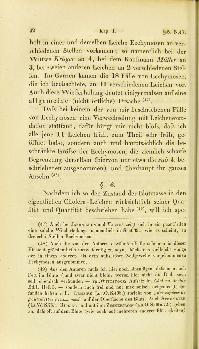 holt in einer und derselben Leiche Ecchymosen an ver- schiedenen Stellen vorkamen ; so namentlich bei der Wittwe Krüger an 4, bei dem Kaufmann Müller an 3, bei zweien anderen Leichen an 2 verschiedenen Stel- len. Im Ganzen kamen die 18 Fälle von Ecchymosen, die ich beobachtete, an 11 verschiedenen Leichen vor. Auch diese Wiederholung deutet einigermafsen auf eine allgemeine (nicht örtliche) Ursache (47). Dafs bei keinem der von mir beschriebenen Fälle von Ecchymosen eine Verwechselung mit Leichenexsu- dation stattfand, dafür bürgt mir nicht blofs, dafs ich alle jene 11 Leichen früh, zum Theil sehr früh, ge- öffnet habe, sondern auch und hauptsächlich die be- schränkte Gröfse der Ecchymosen, die ziemlich scharfe Begrenzung derselben (hiervon nur etwa die sub 4. be- schriebenen ausgenommen), und überhaupt ihr ganzes Ansehn (48). §. 6. Nachdem ich so den Zustand der Blutmasse in den eigentlichen Cholera-Leichen rücksichtlich 'seiner Qua- lität und Quantität beschrieben habe (49), will ich spe- (47) Auch bei Jaehnichen und Markus zeigt sich in ein paar Fällen eine solche Wiederholung, namentlich in Sect.39., wie es scheint, au dreierlei Stellen Ecchymosen. (48) Auch die von den Autoren erwähnten Fälle scheinen in dieser Hinsicht gröfstentheils unzweideutig zu seyn, höchstens vielleicht einige der in einem anderen als dem subserösen Zellgewebe vorgekommenen Ecchymosen ausgenommen. (49) Aus den Autoren mufs ich hier noch hiuzufügen, dafs man auch Fett im Blute (und zwar nicht blofs, wovon hier nicht die Rede seyn soll, chemisch verbunden — vgl.Wittstocks Aufsatz im Cholera-Archiv Bd.l. Heft 3. — sondern auch frei und nur mechanisch beigemengt) ge- funden haben will. Lemaire (a.a.O. S.498.) spricht von „des especes de gouttelettes graisseuses” auf der Oberfläche des Bluts. Auch Stromeyer (i.a.W.S.75.), Rjpking und mit ihm Zimmermann (a.a.O.S.69u.72.) geben an. dafs oft auf dem Blute (wie auch auf mehreren anderen I' lüssigkeilen)