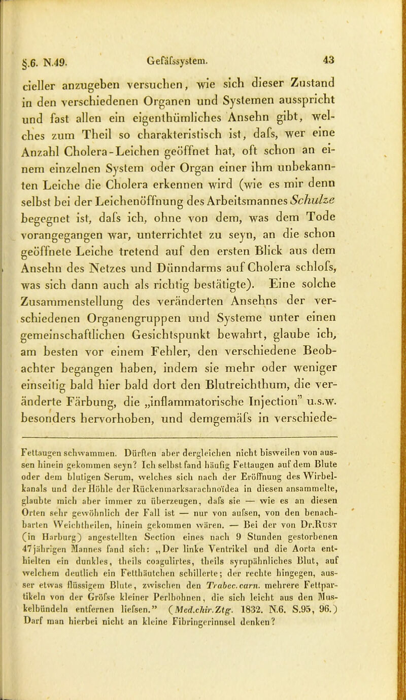 cieller anzugeben versuchen, wie sich dieser Zustand in den verschiedenen Organen und Systemen ausspricht und fast allen ein eigenthümliches Ansehn gibt, wel- ches zum Theil so charakteristisch ist, dafs, wer eine Anzahl Cholera-Leichen geöffnet hat, oft schon an ei- nem einzelnen System oder Organ einer ihm unbekann- ten Leiche die Cholera erkennen wird (wie es mir denn selbst bei der Leichenöffnung des Arbeitsmannes Schuhe begegnet ist, dafs ich, ohne von dem, was dem Tode vorangegangen war, unterrichtet zu seyn, an die schon geöffnete Leiche tretend auf den ersten Blick aus dem Ansehn des Netzes und Dünndarms auf Cholera schlofs, was sich dann auch als richtig bestätigte). Eine solche Zusammenstellung des veränderten Ansehns der ver- schiedenen Organengruppen und Systeme unter einen gemeinschaftlichen Gesichtspunkt bewahrt, glaube ich, am besten vor einem Fehler, den verschiedene Beob- achter begangen haben, indem sie mehr oder weniger einseitig bald hier bald dort den Blutreichthum, die ver- änderte Färbung, die „inflammatorische Injection” u.s.w. besonders hervorhoben, und demgemäfs in verschiede- Fettaugen schwammen. Dürften aber dergleichen nicht bisweilen von aus- sen hinein gekommen seyn? Ich selbst fand häuflg Fettaugen auf dem Blute oder dem blutigen Serum, welches sich nach der Eröffnung des Wirbel- kanals und der Höhle der Rückemnarksarachno'idea in diesen ansammelte, glaubte mich aber immer zu überzeugen, dafs sie — wie es an diesen Orten sehr gewöhnlich der Fall ist — nur von aufsen, von den benach- barten Weichtheilen, hinein gekommen wären. — Bei der von Dr.RüST (in Harburg) angestellten Section eines nach 9 Stunden gestorbenen 47jährigen Mannes fand sich: „Der linke Ventrikel und die Aorta ent- hielten ein dunkles, theils coagulirtes, theils syrupühnliches Blut, auf welchem deutlich ein Fetthäutchen schillerte; der rechte hingegen, aus- ser etwas flüssigem Blute, zwischen den Trabcc.carn. mehrere Fettpar- tikeln von der Gröfse kleiner Perlbohnen, die sich leicht aus den Mus- kelbündeln entfernen liefsen.” (Med.chir.Ztg. 1832. N.6. S.95, 96.) Darf man hierbei nicht an kleine Fibringerinnsel denken?