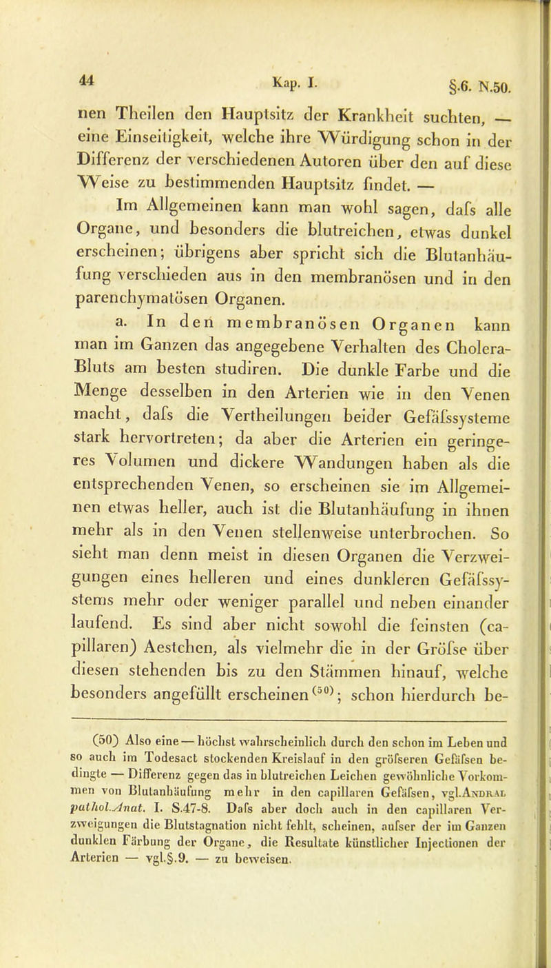 nen Theilen den Hauptsitz der Krankheit suchten, — eine Einseitigkeit, welche ihre Würdigung schon in der Differenz der verschiedenen Autoren über den auf diese Weise zu bestimmenden Hauptsitz findet. — Im Allgemeinen kann man wohl sagen, dafs alle Organe, und besonders die blutreichen, etwas dunkel erscheinen; übrigens aber spricht sich die Blutanhäu- fung verschieden aus in den membranösen und in den parenchymatösen Organen. a. In den membranösen Organen kann man im Ganzen das angegebene Verhalten des Cholera- Bluts am besten studiren. Die dunkle Farbe und die Menge desselben in den Arterien wie in den Venen macht, dafs die Vertheilungen beider Gefälssysteme stark hervortreten; da aber die Arterien ein geringe- res Volumen und dickere Wandungen haben als die entsprechenden Venen, so erscheinen sie im Allgemei- nen etwas heller, auch ist die Blutanhäufung in ihnen mehr als in den Venen stellenweise unterbrochen. So sieht man denn meist in diesen Organen die Verzwei- gungen eines helleren und eines dunkleren Gefäfssy- stems mehr oder weniger parallel und neben einander laufend. Es sind aber nicht sowohl die feinsten (ca- pillaren) Aestchen, als vielmehr die in der Gröfse über diesen stehenden bis zu den Stämmen hinauf, welche besonders angefüllt erscheinen(50); schon hierdurch be- (50) Also eine — höchst wahrscheinlich durch den schon im Leben und so auch im Todesact stockenden Kreislauf in den gröfseren Gefafsen be- dingte — Differenz gegen das in blutreichen Leichen gewöhnliche Vorkom- men von Blulanbäufung mehr in den capillaren Gefäfsen, vgl.ANDR.AL puthol.Anat. I. S.47-8. Dafs aber doch auch in den capillaren Ver- zweigungen die Blutstagnation nicht fehlt, scheinen, aufser der im Ganzen dunklen Färbung der Organe, die Resultate künstlicher Injectionen der Arterien — vgl.§.9. — zu beweisen.