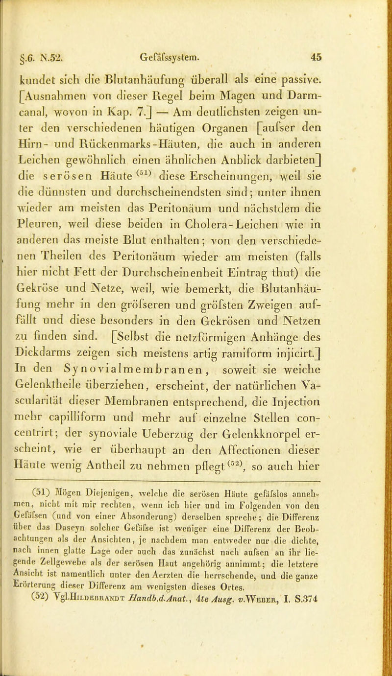 kündet sich die Blutanhäufung überall als eine passive. [Ausnahmen von dieser Regel beim Magen und Darm- canal, wovon in Kap. 7.J — Am deutlichsten zeigen un- ter den verschiedenen häutigen Organen [aulser den Hirn- und Rückenmarks-Häuten, die auch in anderen Leichen gewöhnlich einen ähnlichen Anblick darbieten] die serösen Häute (jl) diese Erscheinungen, weil sie die dünnsten und durchscheinendsten sind; unter ihnen wieder am meisten das Peritonäum und nächstdem die Pleuren, wed diese beiden in Cholera-Leichen wie in anderen das meiste Blut enthalten; von den verschiede- nen Theilen des Peritonäum wieder am meisten (falls hier nicht Fett der Durchscheinenheit Eintrag thut) die Gekröse und Netze, weil, wie bemerkt, die Blutanhäu- fung mehr in den grölseren und gröbsten Zweigen auf- fällt und diese besonders in den Gekrösen und Netzen zu finden sind. [Selbst die netzförmigen Anhänge des Dickdarms zeigen sich meistens artig ramiform injicirt.J In den Synovialmembranen, soweit sie weiche Gelenkthelle überziehen, erscheint, der natürlichen Va- scularilät dieser Membranen entsprechend, die Injection mehr capilliform und mehr auf einzelne Stellen con- centrirt; der synoviale Ueberzug der Gelenkknorpel er- scheint, wie er überhaupt an den Affectionen dieser Häute wenig Antheil zu nehmen pflegt ^52), so auch hier (51) Mögen Diejenigen, welche die serösen Häute gefäfslos anneh- men, nicht mit mir rechten, wenn icli hier und im Folgenden von den Gefülsen (und von einer Absonderung) derselben spreche; die Differenz über das Daseyn solcher Gefäfse ist weniger eine Differenz der Beob- achtungen als der Ansichten, je nachdem man entweder nur die dichte, nach innen glatte Lage oder auch das zunächst nach aufsen an ihr lie- gende Zellgewebe als der serösen Ilaut angehörig annimmt; die letztere Ansicht ist namentlich unter den Aerzten die herrschende, und die ganze Erörterung dieser Differenz am wenigsten dieses Ortes. (52) } gl.HiLDEBRANDT Handb .d.Anat., 4fe Ausg. «.Weber., I. S.374