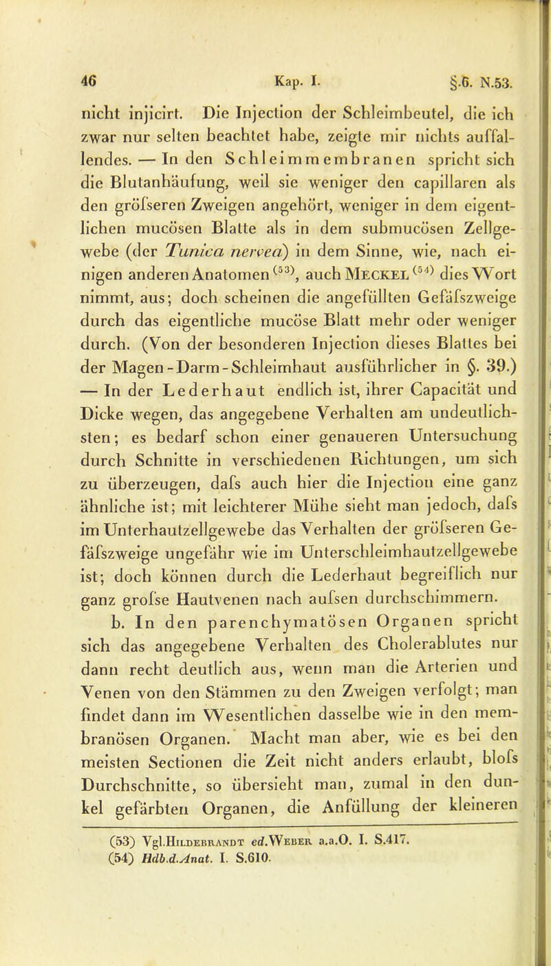 nicht injicirt. Die Injeclion der Schleimbeute], die ich zwar nur selten beachtet habe, zeigte mir nichts auffal- lendes.— Inden Schleimmembranen spricht sich die Blutanhäufung, weil sie weniger den capillaren als den grölseren Zweigen angehört, weniger in dem eigent- lichen mucösen Blatte als in dem submucüsen Zellge- webe (der Timica nerven) in dem Sinne, wie, nach ei- nigen anderen Anatomen(a3), auch Meckel (a4) dies Wort nimmt, aus; doch scheinen die angefüllten Gefäfszweige durch das eigentliche mucöse Blatt mehr oder weniger durch. (Von der besonderen Injection dieses Blattes bei der Magen-Darm-Schleimhaut ausführlicher in §. 39.) — In der Lederhaut endlich ist, ihrer Capacität und Dicke wegen, das angegebene Verhalten am undeutlich- sten ; es bedarf schon einer genaueren Untersuchung durch Schnitte in verschiedenen Richtungen, um sich zu überzeugen, dafs auch hier die Injection eine ganz ähnliche ist; mit leichterer Mühe sieht man jedoch, dafs im Unterhautzellgewebe das Verhalten der gröfseren Ge- fäfszweige ungefähr wie im Unterschleimhautzellgewebe ist; doch können durch die Lederhaut begreiflich nur ganz grofse Hautvenen nach aulsen durchschimmern. b. In den parenchymatösen Organen spricht sich das angegebene Verhalten des Cholerablutes nur dann recht deutlich aus, wenn man die Arterien und Venen von den Stämmen zu den Zweigen verfolgt; man findet dann im Wesentlichen dasselbe wie in den mem- branösen Organen. Macht man aber, wie es bei den meisten Sectionen die Zeit nicht anders erlaubt, blofs Durchschnitte, so übersieht man, zumal in den dun- kel gefärbten Organen, die Anfüllung der kleineren (53) Vgl.Hildebrandt ed.Weber a.a.O. I. S.417. (54) IMb.d.Anat. I. S.610.