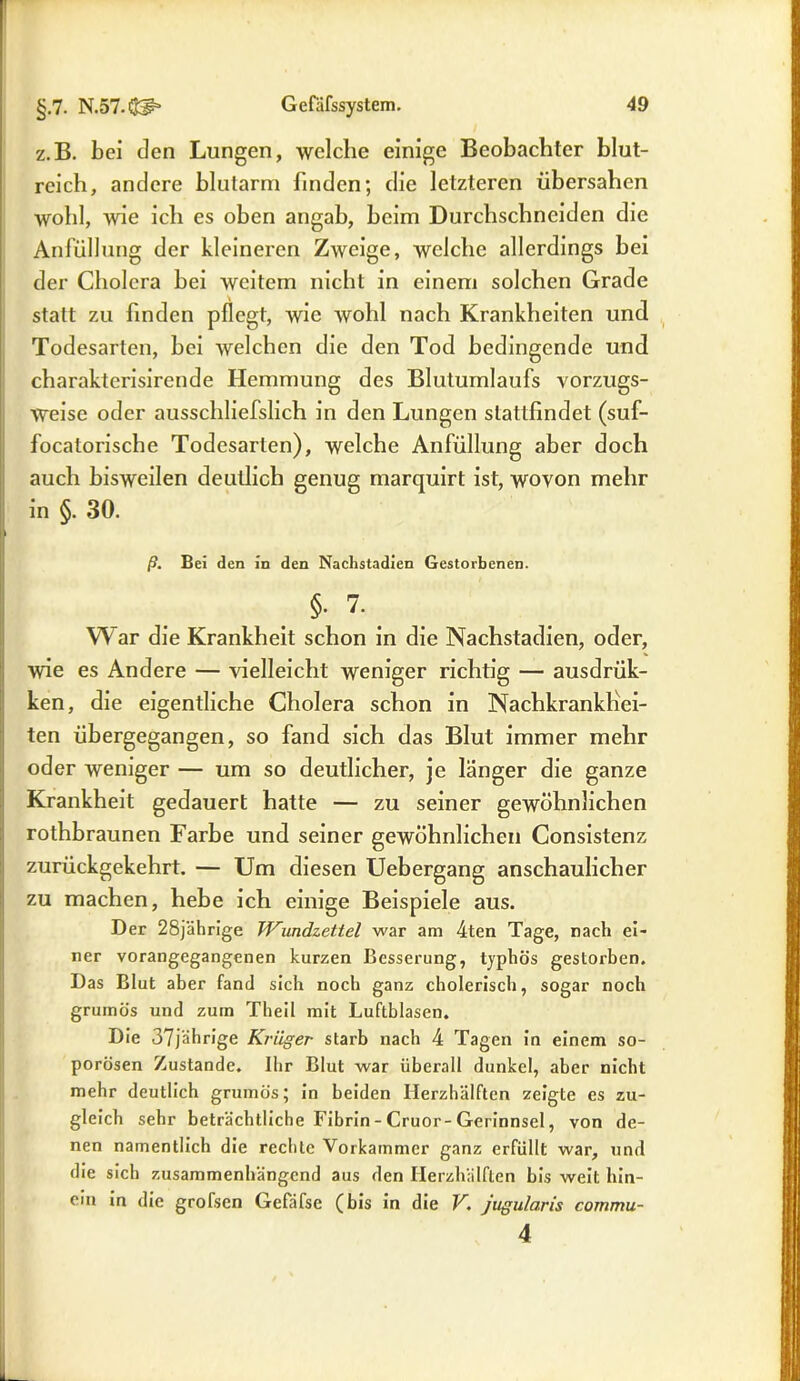 z.B. bei den Lungen, welche einige Beobachter blut- reich, andere blutarm finden; die letzteren übersahen wohl, wie ich es oben angab, beim Durchschneiden die Anfüllung der kleineren Zweige, welche allerdings bei der Cholera bei weitem nicht in einem solchen Grade statt zu finden pflegt, wie wohl nach Krankheiten und Todesarten, bei welchen die den Tod bedingende und charakterisirende Hemmung des Blutumlaufs vorzugs- weise oder ausschliefslich in den Lungen slattfindet (suf- focatorische Todesarien), welche Anfüllung aber doch auch bisweilen deutlich genug marquirt ist, wovon mehr in §. 30. ß. Bei den in den Nachstadien Gestorbenen. §•7. War die Krankheit schon in die Nachstadien, oder, wie es Andere — vielleicht weniger richtig — ausdrük- ken, die eigentliche Cholera schon in Nachkrankhei- ten übergegangen, so fand sich das Blut immer mehr oder weniger — um so deutlicher, je länger die ganze Krankheit gedauert hatte — zu seiner gewöhnlichen rothbraunen Farbe und seiner gewöhnlichen Consistenz zurückgekehrt. — Um diesen Uebergang anschaulicher zu machen, hebe ich einige Beispiele aus. Der 28jährige Wundzettel war am 4ten Tage, nach ei- ner vorangegangenen kurzen Besserung, typhös gestorben. Das Blut aber fand sich noch ganz cholerisch, sogar noch grurnös und zum Theil mit Luftblasen. Die 37jährige Krüger starb nach 4 Tagen in einem so- porösen Zustande. Ihr Blut war überall dunkel, aber nicht mehr deutlich grurnös; in beiden Ilerzhälften zeigte es zu- gleich sehr beträchtliche Fibrin - Cruor-Gerinnsel, von de- nen namentlich die rechte Vorkammer ganz erfüllt war, und die sich zusammenhängend aus den Herzhälften bis weit hin- ein in die grofsen Gefäfse (bis in die V. jugularis 4 commu-