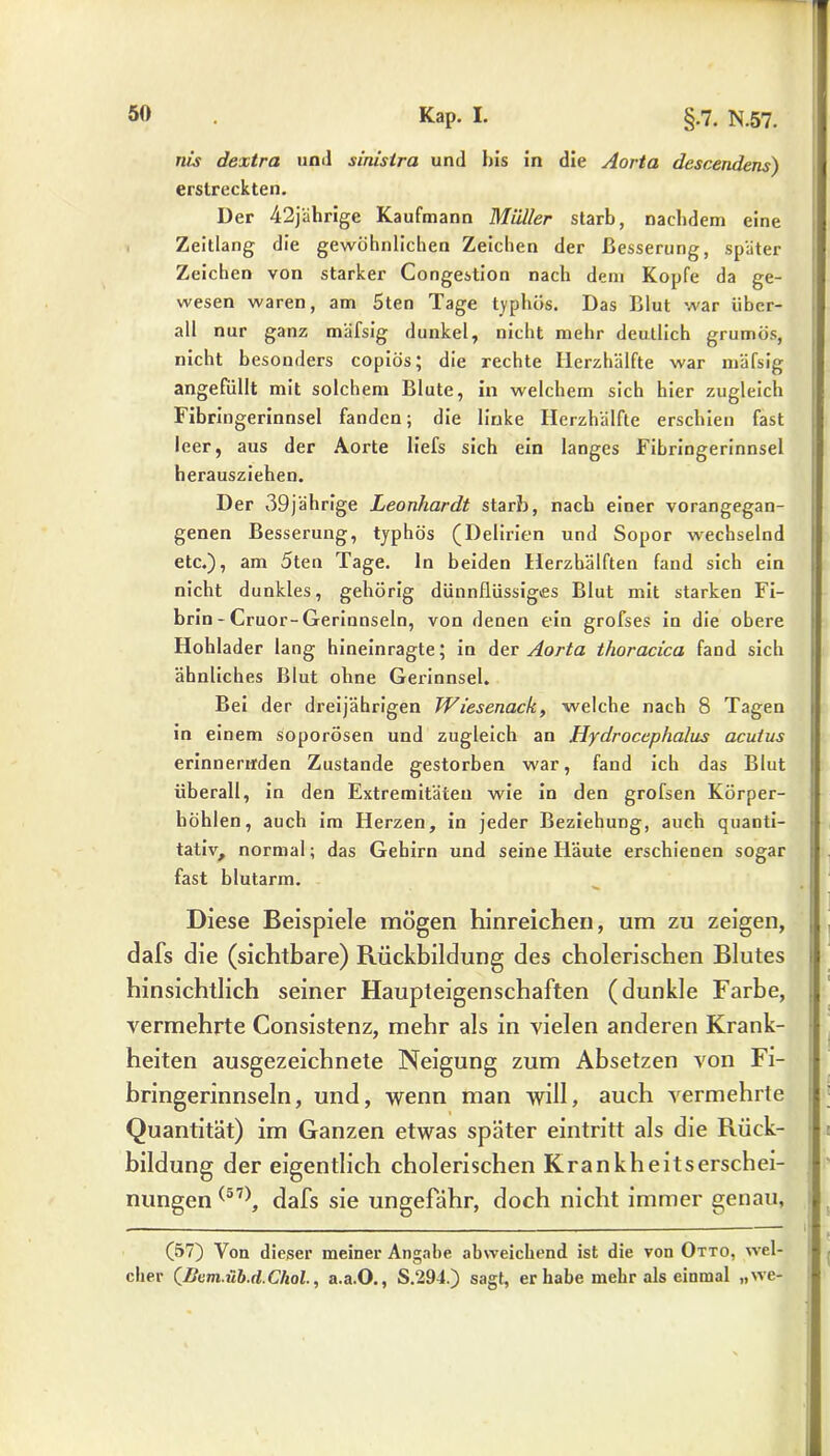 nis dextra unil siriisira und bis in die Aorta descendens) erstreckten. Der 42jährige Kaufmann Müller starb, nachdem eine Zeitlang die gewöhnlichen Zeichen der Besserung, später Zeichen von starker Congestion nach dem Kopfe da ge- wesen waren, am 5ten Tage typhös. Das Blut war über- all nur ganz mäfsig dunkel, nicht mehr deutlich grumös, nicht besonders copiös; die rechte Ilerzhälfte war mäfsig angefüllt mit solchem Blute, in welchem sich hier zugleich Fibringerinnsel fanden; die linke Ilerzhälfte erschien fast leer, aus der Aorte liefs sich ein langes Fibringerinnsel herausziehen. Der 39jährige Leonhardt starb, nach einer vorangegan- genen Besserung, typhös (Delirien und Sopor wechselnd etc.), am 5ten Tage, ln beiden Herzhälften fand sich ein nicht dunkles, gehörig dünnflüssiges Blut mit starken Fi- brin - Cruor-Gerinnseln, von denen ein grofses in die obere Hohlader lang hineinragte; in der Aorta thoracica fand sich ähnliches Blut ohne Gerinnsel. Bei der dreijährigen Wiesenack, welche nach 8 Tagen in einem soporösen und zugleich an Hydrocephaliis acutus erinnernden Zustande gestorben war, fand ich das Blut überall, in den Extremitäten wie in den grofsen Körper- höhlen, auch im Herzen, in jeder Beziehung, auch quanti- tativ, normal; das Gehirn und seine Häute erschienen sogar fast blutarm. Diese Beispiele mögen hinreichen, um zu zeigen, dafs die (sichtbare) Rückbildung des cholerischen Blutes hinsichtlich seiner Haupteigenschaften (dunkle Farbe, vermehrte Consistenz, mehr als in vielen anderen Krank- heiten ausgezeichnete Neigung zum Absetzen von Fi- bringerinnseln, und, wenn man will, auch vermehrte Quantität) im Ganzen etwas später eintritt als die Rück- bildung der eigentlich cholerischen Krankheitserschei- nungen (57), dafs sie ungefähr, doch nicht immer genau, (57) Von dieser meiner Angabe abweichend ist die von Otto, wel- cher QfJum.iib.d. Chol., a.a.O., S.294.) sagt, er habe mehr als einmal „we-