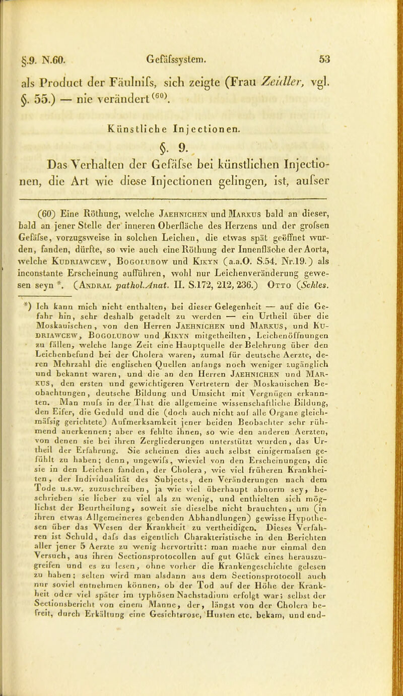als Product der Fäulnifs, sich zeigte (Frau Zeidler, vgl. §. 55.) — nie verändert(60). Künstliche Injectionen. §■ 9- Das Verhallen der Gefälse bei künstlichen Injectio- nen, die Art wie diese Injectionen gelingen, ist, aufser (60) Eine Röthung, welche Jaehnichen und Markus bald an dieser, bald an jener Stelle der inneren Oberfläche des Herzens und der grol'sen Gefälse, vorzugsweise iu solchen Leichen, die etwas spät geöffnet wur- den, fanden, dürfte, so wie auch eineRölhung der Innenfläche der Aorta, welche Kudriawcew, Bogoi.ubow und Kikyn (a.a.O. S.54. Nr.19.) als inconstante Erscheinung aufführen, wohl nur Leichenveränderung gewe- sen seyn *. (Andral ■pathol.Anat. II. S.172, 212, 236.) Otto (Schles. *) Ich kann mich nicht enthalten, bei dieser Gelegenheit — auf die Ge- fahr hin, sehr deshalb getadelt zu werden — ein Urtheil über die Moskauischen , von den Herren JAEHNICHEN und MARKUS, und Ku- DRIAWCEW, Bogolubow und ,Kikyn mitgetheilten , Leichenöffnungen zu fällen, welche lange Zeit eine Hauptquelle der Belehrung über den Leichenbefund bei der Cholera waren, zumal für deutsche Aerzte, de- ren Mehrzahl die englischen Quellen anfangs noch weniger zugänglich und bekannt waren, und die an den Herren JAEHNICHEN und MAR- KUS, den ersten und gewichtigeren Vertretern der Moskauischen Be- obachtungen, deutsche Bildung und Umsicht mit Vergnügen erkann- ten. Man mufs in der That die allgemeine wissenschaftliche Bildung, den Eifer, die Geduld und die (doch auch nicht auf alle Organe gleich* raäfsig gerichtete) Aufmerksamkeit jener beiden Beobachter sehr rüh- mend anerkennen; aber es fehlte ihnen, so wie den anderen Aerzten, von denen sie bei ihren Zergliederungen unterstützt wurden, das Ur- th eil der Erfahrung. Sie scheinen dies auch selbst einigermafsen ge- fühlt zu haben; denn, ungewifs, wieviel von den Erscheinungen, die sie in den Leichen fanden, der Cholera, wie viel früheren Krankhei- ten, der Individualität des Subjects, den Veränderungen nach dem Tode u.s.w. zuzuschreiben, ja wie viel überhaupt abnorm sey, be- schrieben sie lieber zu viel als zu wenig, und enthielten sich mög- lichst der Beurtheilung, soweit sie dieselbe nicht brauchten, um (in ihren etwas Allgemeineres gebenden Abhandlungen) gewisse Hypothe- sen über das Wesen der Krankheit zu vertheidigen» Dieses Verfah- ren ist Schuld, dafs das eigentlich Charakteristische in den Berichten aller jener 5 Aerzte zu wenig hervortritt: man mache nur einmal den Versuch, aus ihren Sectionsprotocollen auf gut Glück eines herauszu- greifen und es zu lesen, ohne vorher die Krankengeschichte gelesen zu haben ; selten wird man alsdann aus dem Seclionsprotocoll auch nur soviel entnehmen können, ob der Tod auf der Höhe der Krank- heit oder viel später im typhösen Nachstadium erfolgt war; selbst der Sectionsbericht von einem Manne, der, längst von der Cholera be- freit, durch Erkältung eine Gesichtsrose, Husten ctc. bekam, und end-