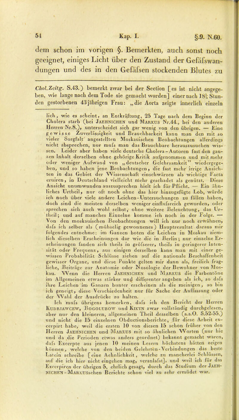 dem schon im vorigen §. Bemerkten, auch sonst noch geeignet, einiges Licht über den Zustand der Gefäfswan- dungen und des in den Gefafsen stockenden Blutes zu Chol.Zeitg. S.43.) bemerkt zwar bei der Section [es ist nicht angege- ben, wie lange nach dem Tode sie gemacht worden] einer nach 18% Stun- den gestorbenen 43jährigen Frau: „die Aorta zeigte innerlich einzeln lieh, wie es scheint, an Entkräftung, 25 Tage nach dem Beginn der Cholera starb (bei JAEHNICHEN und MARKUS Nr.44., bei den anderen Herren Nr.8.), unterscheidet sich gar wenig von den übrigen. — Eine gewisse Zuverlässigkeit und Brauchbarkeit kann man den mit so vieler Sorgfalt angestellten Moskauischen Beobachtungen allerdings nicht absprechen, nur mufs man das Brauchbare herauszusuchen wis- sen. Leider aber haben viele deutsche Cholera - Autoren fast den gan- zen Inhalt derselben ohne gehörige Kritik aufgenommen und mit mehr oder weniger Aufwand von „deutscher Gelehrsamkeit” wiedergege- ben, und so haben jene Beobachtungen, die fast mehr irrige Ansich- ten in das Gebiet der Wissenschaft einschwärzen als wichtige Facta eruiren, in Deutschland vielleicht rrlehr geschadet als genützt. Diese Ansicht unumwunden auszusprechen hielt ich für Pflicht. — Ein ähn- liches Urtheil, nur oft noch ohne das hier hinzugefügte Lob, würde ich noch über viele andere Leichen-Untersuchungen zu fällen haben, doch sind die meisten derselben weniger einflufsreich geworden, oder sprechen sich auch wohl selbst, ohne weitere Beleuchtung, das Ur- theil ; und auf manches Einzelne komme ich noch in der Folge. — Von den moskauischen Beobachtungen will ich nur noch erwähnen, dafs ich selber als (mühselig gewonnenes) Hauptresultat daraus mir folgendes entnehme: im Ganzen boten die Leichen in Moskau ziem- lich dieselben Erscheinungen dar wie die in Berlin; nur einzelne Er- scheinungen fanden sich theils in gröfserer, theils in geringerer Inten- sität oder Frequenz, aus einigen derselben kann man mit einer ge- wissen Probabilität Schlüsse ziehen auf die nationale Beschaffenheit gewisser Organe, und diese Punkte gelten mir dann als, freilich frag- liche, Beiträge zur Anatomie oder Nosologie der Bewohner von M OS- kau. Wenn die Herren JAEHNICHEN und Markus die Farbentöne im Allgemeinen etwas stärker un(l differenter angeben als ich, so dafs ihre Leichen im Ganzen bunter erscheinen als die meinigen, so bin ich geneigt, diese Verschiedenheit nur für Sache der Auffassung oder der Wahl der Ausdrücke zu halten. Ich mufs übrigens bemerken, dafs ich den Bericht der Herren KuDRIAWCEW, BoGOT-UBOW und KlKYN zwar vollständig durchgelesen, aber nur den kleineren, allgemeinen Theil desselben (a.a.O. S,52-55.) und nicht die 15 einzelnen Obductionsberichte, für diese Arbeit ex- cerpirt habe, weil die ersten 10 von diesen 15 schon früher von den Herren JAEHNICHEN und MARKUS mit so ähnlichen Worten (nur hie und da die Perioden etwas anders geordnet) bekannt gemacht waren, dafs Excerpte aus jenen 10 meinen Lesern höchstens hätten zeigen können, welche von den beiden Gelehrten-Verbindungen das beste Latein schreibe [eine Aehnlichkeit, welche zu mancherlei Schlüssen, auf die ich hier nicht eingehen mag, veranlafst], und weil ich für das Exccrpiren der übrigen 5, ehrlich gesagt, durch das Studium der JAEH- NICHEN - MARKUSsohen Berichte schon viel zu sehr ermüdet war.