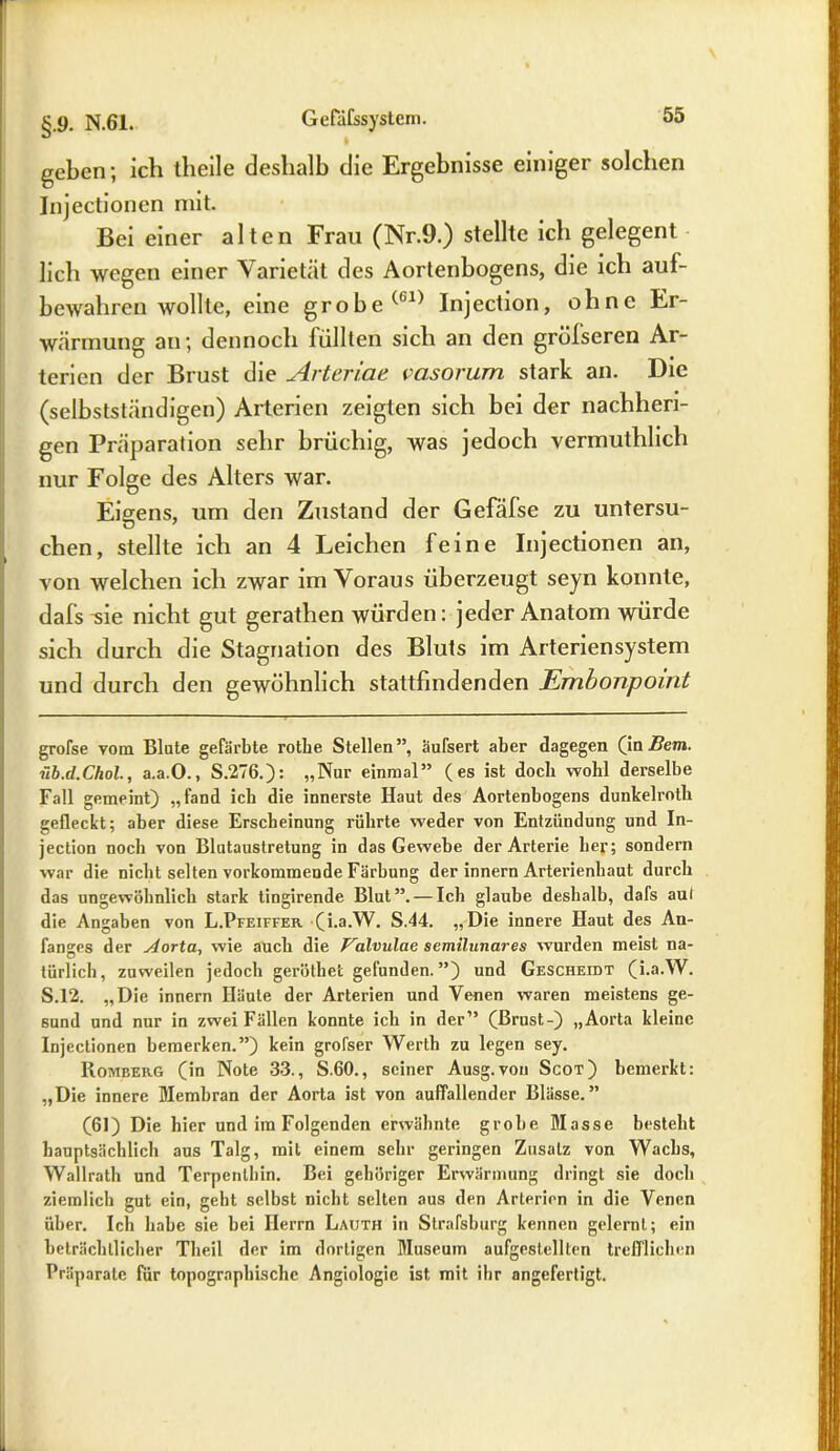 geben; ich theile deshalb die Ergebnisse einiger solchen Injectionen mit. Bei einer alten Frau (Nr.9.) stellte ich gelegent lieh wegen einer Varietät des Aortenbogens, die ich auf- bewahren wollte, eine grobe Injection, ohne Er- warmung an; dennoch füllten sich an den grölseren Ar- terien der Brust die Arteriae vasorum stark an. Die (selbstständigen) Arterien zeigten sich bei der nachheri- gen Präparation sehr brüchig, was jedoch vermuthlich nur Folge des Alters war. Eigens, um den Zustand der Gefäfse zu untersu- chen, stellte ich an 4 Leichen feine Injectionen an, von welchen ich zwar im Voraus überzeugt seyn konnte, dafs -sie nicht gut gerathen würden: jeder Anatom würde sich durch die Stagnation des Bluts im Arteriensystem und durch den gewöhnlich stattfindenden Embonpoint große vom Blute gefärbte rotlie Stellen”, äufsert aber dagegen (in 2?em. üb.d.Chol., a.a.O., S.276.): „Nur einmal” (es ist doch wohl derselbe Fall gemeint) „fand ich die innerste Haut des Aortenbogens dunkelroth gefleckt; aber diese Erscheinung rührte weder von Entzündung und In- jection noch von Blutaustretung in das Gewebe der Arterie her; sondern war die nicht selten vorkommende Färbung der innern Arterienhaut durch das ungewöhnlich stark tingirende Blut”. — Ich glaube deshalb, dafs aut die Angaben von L.Pfeiffer (i.a.W. S.44. „Die innere Haut des An- fanges der Aorta, wie auch die Valvulao semilunares wurden meist na- türlich, zuweilen jedoch geröthet gefunden. ”) und Gescheibt (i.a.W. S.12. „Die innern Häute der Arterien und Venen waren meistens ge- sund und nur in zwei Fällen konnte ich in der” (Brust-) „Aorta kleine Injectionen bemerken.”) kein grofser Werth zu legen sey. Homberg (in Note 33., S.60., seiner Ausg.von Scot) bemerkt: „Die innere Membran der Aorta ist von auffallender Blässe.” (61) Die hier und im Folgenden erwähnte grobe Masse besteht hauptsächlich aus Talg, mit einem sehr geringen Zusatz von Wachs, Wallrath und Terpenthin. Bei gehöriger Erwärmung dringt sie doch ziemlich gut ein, geht selbst nicht selten aus den Arterien in die Venen über. Ich habe sie bei Herrn Lauth in Strafsburg kennen gelernt; ein beträchtlicher Theil der im dortigen Museum aufgeslellten trefflichen Präparate für topographische Angiologie ist mit ihr angefertigt.