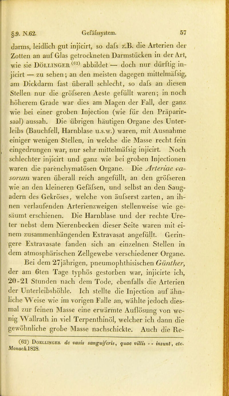darms, leidlich gut injicirt, so dafs z'.B. die Arterien der Zotten an auf Glas getrockneten Darmstücken in der Art, wie sie Döllingeh (62) abbildet — doch nur dürftig in- jicirt — zu sehen; an den meisten dagegen mittelmäfsig, am Dickdarm fast überall schlecht, so dafs an diesen Stellen nur die gröfseren Aesle gefüllt waren; in noch höherem Grade war dies am Magen der Fall, der ganz wie bei einer groben Injection (wie für den Präparir- saal) aussah. Die übrigen häutigen Organe des Unter- leibs (Bauchfell, Harnblase u.s.w.) waren, mit Ausnahme einiger wenigen Stellen, in welche die Masse recht fein , eingedrungen war, nur sehr mittelmäfsig injicirt. Noch schlechter injicirt und ganz wie bei groben Injectionen waren die parenchymatösen Organe. Die Arteriae va- sorum waren überall reich angefüllt, an den gröfseren wie an den kleineren Gefäfsen, und selbst an den Saug- adern des Gekröses, welche von äufserst zarten, an ih- nen verlaufenden Arterienzweigen stellenweise wie ge- säumt erschienen. Die Harnblase und der rechte Ure- ter nebst dem Nierenbecken dieser Seite waren mit ei- nem zusammenhängenden Extravasat angefüllt. Gerin- gere Extravasate fanden sich an einzelnen Stellen in dem atmosphärischen Zellgewebe verschiedener Organe. Bei dem 27jährigen, pneumophthisischen Günther, der am ölen Tage typhös gestorben war, injicirte ich, 20-21 Stunden nach dem Tode, ebenfalls die Arterien der Unterleibshöhle. Ich stellte die Injection auf ähn- liche Weise wie im vorigen Falle an, wählte jedoch dies- mal zur feinen Masse eine erwärmte Auflösung von we- nig Wallrath in viel Terpenthinöl, welcher ich dann die gewöhnliche grobe Masse nachschickte. Auch die R.e- (62) Doellinger. de vasis sanguiferis, quae villis -- insunt, etc. Monach.1828.