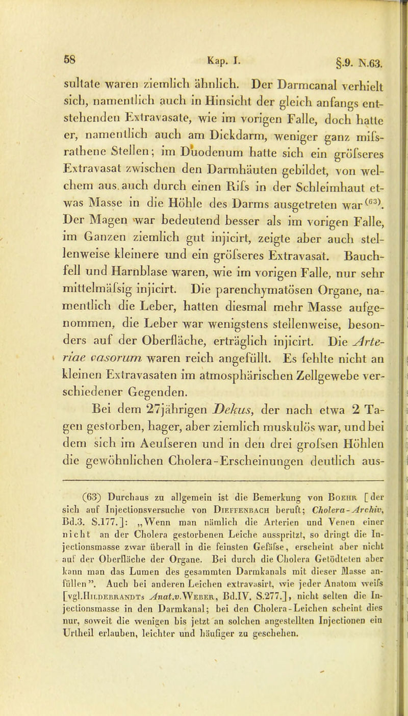 sultate waren ziemlich ähnlich. Der Darmcanal verhielt sich, namentlich auch in Hinsicht der gleich anfangs ent- stehenden Extravasate, wie im vorigen Falle, doch hatte er, namentlich auch am Dickdarm, weniger ganz rnifs- rathenc Stellen; im Duodenum hatte sich ein gröfseres Extravasat zwischen den Darmhäuten gebildet, von wel- chem aus. auch durch einen Puls in der Schleimhaut et- was Masse in die Höhle des Darms ausgetreten war(G3). Der Magen war bedeutend besser als im vorigen Falle, im Ganzen ziemlich gut injicirt, zeigte aber auch stel- lenweise kleinere und ein gröfseres Extravasat. Bauch- fell und Harnblase waren, wie im vorigen Falle, nur sehr mittelmälsig injicirt. Die parenchymatösen Organe, na- mentlich die Leber, hatten diesmal mehr Masse aufge- nommen, die Leber war wenigstens stellenxveise, beson- ders auf der Oberfläche, erträglich injicirt. Die ^4rte- riae vasorum waren reich angefüllt. Es fehlte nicht an kleinen Extravasaten im atmosphärischen Zellgewebe ver- schiedener Gegenden. Bei dem 27jährigen Dekus, der nach etwa 2 Ta- gen gestorben, hager, aber ziemlich muskulös war, und bei dem sich im Aeulseren und in den drei grofsen Höhlen die gewöhnlichen Cholera-Erscheinungen deutlich aus- (63) Durchaus zu allgemein ist die Bemerkung von Boehr [ der sich an!' Injeclionsvei’suche von Dif.ffenbach berul't; Cholera-Archiv, Bd.3. S.177.]: „Wenn man nämlich die Arlerien und Venen einer nicht an der Cholera gestorbenen Leiche ausspritzt, so dringt die In- jectionsmasse zwar überall in die feinsten Gefäfse, erscheint aber nicht aui der Oberfläche der Organe. Bei durch die Cholera Getödleten aber kann man das Lumen des gesammten Darmkanals mit dieser Blasse an- füllen”. Auch bei anderen Leichen extravasirt, wie jeder Anatom weifs [vgl.IIiLnEBRANDTs Anat.v.Weber, Bd.IV. S.277.], nicht selten die In- jectionsmasse in den Darmkanal; hei den Cholera-Leichen scheint dies nur, soweit die wenigen bis jetzt an solchen angestellten Injectionen ein Uriheil erlauben, leichter und häufiger zu geschehen.