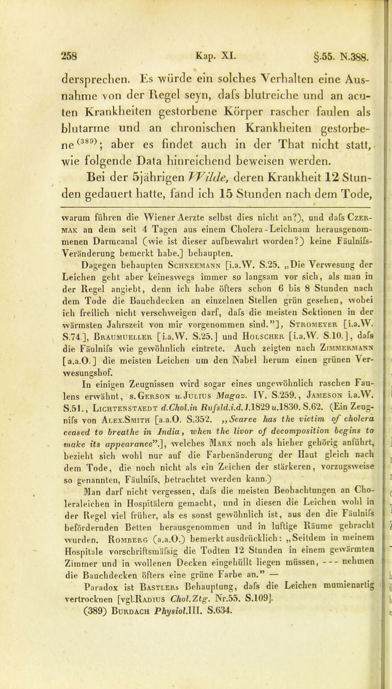 J dersprechen. Es -würde ein solches Verhalten eine Aus- nahme von der Ptegel seyn, dafs blutreiche und an acu- ten Krankheiten gestorbene Körper rascher faulen als blutarme und an chronischen Krankheiten gestorbe- ne (389); aker e$ finc]e{ auch in der That nicht statt, wie folgende Data hinreichend beweisen werden. Bei der 5jährigen Wilde, deren Krankheit 12 Stun- den gedauert hatte, faind ich 15 Stunden nach dem Tode, > warum führen die Wiener Aerzte selbst dies nicht an?), und dafs Czer- mak an dein seit 4 Tagen aus einem Cholera-Leichnam herausgenom- menen Darmcanal (wie ist dieser aufbewahrt worden?) keine Fäulnifs- Veränderung bemerkt habe.] behaupten. Dagegen behaupten Schneemann [i.a.W. S.25. „Die Verwesung der Leichen geht aber keineswegs immer so langsam vor sich, als man in der Regel angiebt, denn ich habe öfters schon 6 bis 8 Stunden nach dem Tode die Bauchdecken an einzelnen Stellen grün gesehen, wobei ich freilich nicht verschweigen darf, dafs die meisten Sektionen in der wärmsten Jahrszeit von mir vorgenommen sind.”], Stromeyer [i.a.W. S.74.], Braumueller [i.a.W. S.25.] uud Holscher [i.a.W. S.10.], dafs die Fäulnifs wie gewöhnlich eintrete. Auch zeigten nach Zimmermann [a.a.O.] die meisten Leichen um den Nabel herum einen grünen 'Ver- wesungshof. In einigen Zeugnissen wird sogar eines ungewöhnlich raschen Fau- lens erwähnt, s.Gerson u.Julius Magaz. IV. S.259., Jameson i.a.W. S.51., Lichtenstaedt d.Chol.in Rufsld.i.d. J.1829 u.1830. S.62. (Ein Zeug- nifs von Alex.Smith [a.a.O. S.352. „ Scarce has the victim of cholera ceased to breathe in India, wken the livor of decomposition begins to make its appearance”.], welches Marx noch als hieher gehörig anführt, bezieht sich wohl nur auf die Farbenänderung der Haut gleich nach dem Tode, die noch nicht als ein Zeichen der stärkeren, vorzugsweise so genannten, Fäulnifs, betrachtet werden kann.) Man darf nicht vergessen, dafs die meisten Beobachtungen an Cho- leraleichen in Hospitälern gemacht, und in diesen die Leichen wohl in der Regel viel früher, als es sonst gewöhnlich ist, aus den die läulnifs befördernden Betten herausgenommen und in luftige Räume gebracht wurden. Romberg (a.a.O.) bemerkt ausdrücklich: „Seitdem in meinem Hospitale vnrschriftsmäfsig die Todten 12 Stunden in einem gewärmten Zimmer und in wollenen Decken eingehüllt liegen müssen, nehmen die Bauchdecken öfters eine grüne Farbe an.” — Paradox ist Bastlers Behauptung, dafs die Leichen mumienartig vertrocknen [vgl.RADius Chol.Ztg. Nr.55. S.109]. (389) Burdach PA_ysfoi.HI. S.634.