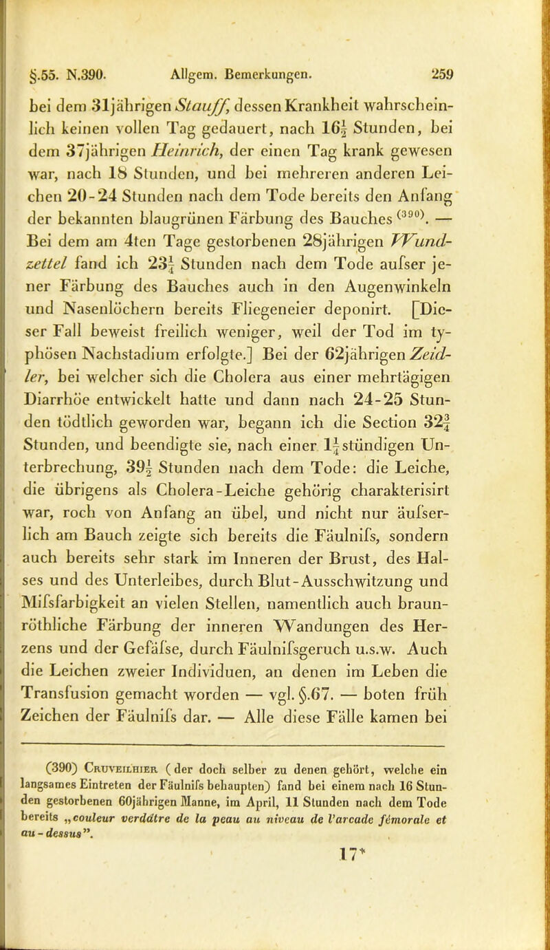 bei dem 31jährigen Stauff, dessen Krankheit wahrschein- lich keinen vollen Tag gedauert, nach 16| Stunden, hei dem 37jährigen Heinrich, der einen Tag krank gewesen war, nach 18 Stunden, und hei mehreren anderen Lei- chen 20-24 Stunden nach dem Tode bereits den Anlang der bekannten hlaugrünen Färbung des Bauches (390). — Bei dem am 4ten Tage gestorbenen 28jährigen TVUjid- zettel land ich 23| Stunden nach dem Tode aufser je- ner Färbung des Bauches auch in den Augenwinkeln und Nasenlöchern bereits Fliegeneier deponirt. [Die- ser Fall beweist freilich weniger, weil der Tod im ty- phösen Nachstadium erfolgte.] Bei der 62jährigen Zeid- ler, hei welcher sich die Cholera aus einer mehrtägigen Diarrhöe entwickelt hatte und dann nach 24-25 Stun- den tüdtlich geworden war, begann ich die Section 32f Stunden, und beendigte sie, nach einer ljstündigen Un- terbrechung, 39^ Stunden nach dem Tode: die Leiche, die übrigens als Cholera-Leiche gehörig charakterisirt war, roch von Anfang an übel, und nicht nur äufser- lich am Bauch zeigte sich bereits die Fäulnifs, sondern auch bereits sehr stark im Inneren der Brust, des Hal- ses und des Unterleibes, durch Blut-Ausschwitzung und Mifsfarbigkeit an vielen Stellen, namentlich auch braun- röthliche Färbung der inneren Wandungen des Her- zens und der Gcfäfse, durch Fäulnifsgeruch u.s.w* Auch die Leichen zweier Individuen, an denen im Leben die Transfusion gemacht worden — vgl. §.67. — boten früh Zeichen der Fäulnifs dar. — Alle diese Fälle kamen bei (390) Cruveilhier (der doch selber zu denen gebürt, welche ein langsames Eintreten der Fäulnifs behaupten) fand bei einem nach 16 Stun- den gestorbenen 60jährigen Manne, im April, 11 Stunden nach dem Tode bereits „couleur verddtre de la peau au niveau de l'arcade ftimorale et au - dessus ”. 17*