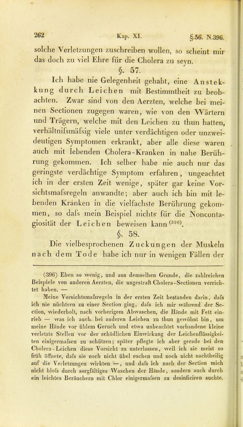 solche Verletzungen zuschreiben wollen, so scheint mir das doch zu viel Ehre für die Cholera zu seyn. §. 57. Ich habe nie Gelegenheit gehabt, eine Anstek- kung durch Leichen mit Bestimmtheit zu beob- achten. Zwar sind von den Aerzten, welche bei mei- nen Sectionen zugegen waren, wie von den Wärtern und Irägern, welche mit den Leichen zu thun halten, verhältnifsmäfsig viele unter verdächtigen oder unzwei- deutigen Symptomen erkrankt, aber alle diese waren auch mit lebenden Cholera-Kranken in nahe Berüh- rung gekommen. Ich selber habe nie auch nur das geringste verdächtige Symptom erfahren, ungeachtet ich in der ersten Zeit wenige, später gar keine Vor- sichtsmafsregeln anwandte; aber auch ich bin mit le- benden Kränken in die vielfachste Berührung gekom- men, so dafs mein Beispiel nichts: für die Nonconta- giosität der Leichen beweisen kann(396\ §. 58. Die vielbesprochenen Zuckungen der Muskeln nach dem Tode habe ich nur in wenigen Fällen der (396) Eben so wenig, und aus demselben Grunde, die zahlreichen Beispiele von anderen Aerzten, die ungestraft Cholera-Sectionen verrich- tet haben. — Meine Vorsichtsmafsregeln in der ersten Zeit bestanden darin, dafs ich nie nüchtern zu einer Section ging, dafs ich mir während der Se- ction, wiederholt, nach vorherigem Abwaschen, die Hände mit Fett ein- rieb — was ich auch bei anderen Leichen zu thun gewöhnt bin, um meine Hände vor üblem Geruch und etwa unbeachtet vorhandene kleine verletzte Stellen vor der schädlichen Einwirkung der Leichenflüssigkei- ten einigermafsen zu schützen; später pflegte ich aber gerade bei den Cholera-Leichen diese Vorsicht zu unterlassen, weil ich sie meist so früh öffnete, dafs sie noch nicht übel rochen und noch nicht nachtheilig auf die Verletzungen wirkten —, und dafs ich nach der Section mich nicht blofs durch sorgfältiges Waschen der Hände, sondern auch durch ein leichtes Beräuchern mit Chlor einigermafsen zu desinficiren suchte.