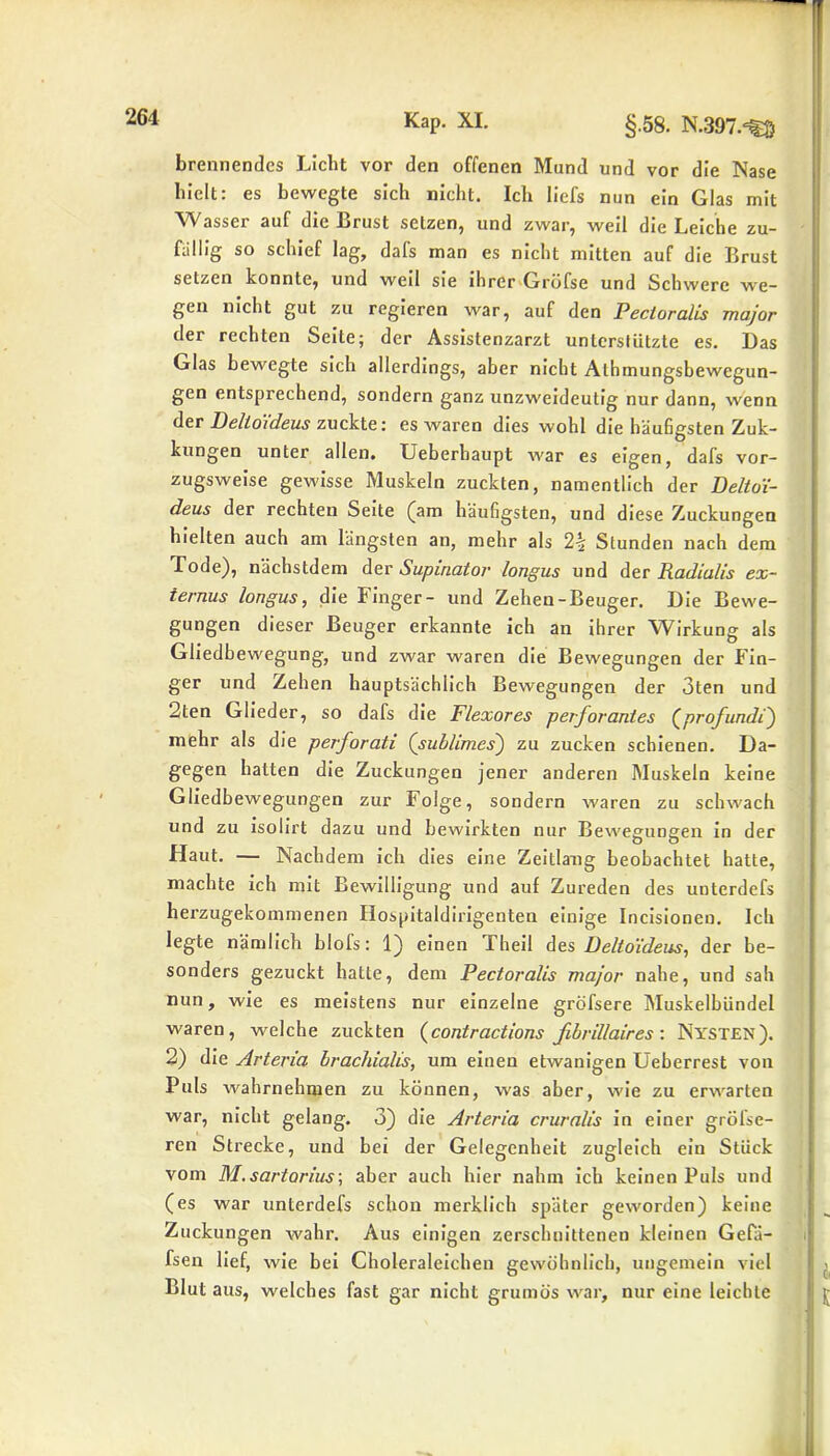 brennendes Licht vor den offenen Mund und vor die Nase hielt: es bewegte sich nicht. Ich liefs nun ein Glas mit Wasser auf die Brust setzen, und zwar, weil die Leiche zu- fällig so schief lag, dafs man es nicht mitten auf die Brust setzen konnte, und weil sie ihrer Gröfse und Schwere we- gen nicht gut zu regieren war, auf den Pectoralis major der rechten Seite; der Assistenzarzt unterstützte es. Das Glas bewegte sich allerdings, aber nicht Athmungsbewegun- gen entsprechend, sondern ganz unzweideutig nur dann, wenn der Deltoideus zuckte: es waren dies wohl die häufigsten Zuk- kungen unter allen. Ueberbaupt war es eigen, dafs vor- zugsweise gewisse Muskeln zuckten, namentlich der Deltoi- deus der rechten Seite (am häufigsten, und diese Zuckungen hielten auch am längsten an, mehr als 2-| Stunden nach dem Tode), nächstdem der Supinator longus und der Radialis ex- ternus longus, die Finger- und Zehen-Beuger. Die Bewe- gungen dieser Beuger erkannte ich an ihrer Wirkung als Gliedbewegung, und zwar waren die Bewegungen der Fin- ger und Zehen hauptsächlich Bewegungen der 3ten und 2ten Glieder, so dafs die Flexores pevforantes (profund!) mehr als die perforati (sublimes) zu zucken schienen. Da- gegen hatten die Zuckungen jener anderen Muskeln keine Gliedbewegungen zur Folge, sondern waren zu schwach und zu isolirt dazu und bewirkten nur Bewegungen in der Haut. — Nachdem ich dies eine Zeitlang beobachtet hatte, machte ich mit Bewilligung und auf Zureden des unterdefs herzugekommenen Hospitaldirigenten einige Incisionen. Ich legte nämlich blofs: 1) einen Theil des Deltoideus, der be- sonders gezuckt hatte, dem Pectoralis major nahe, und sah nun, wie es meistens nur einzelne gröfsere Muskelbündel waren, welche zuckten (contractions ßbrillaires: Nysten). 2) die Arteria brachialis, um einen etwanigen Ueberrest von Puls wahrnehmen zu können, was aber, wie zu erwarten war, nicht gelang. 3) die Arteria cruralis in einer gröl'se- ren Strecke, und bei der Gelegenheit zugleich ein Stück vom M.sartorius-, aber auch hier nahm ich keinen Puls und (es war unterdefs schon merklich später geworden) keine Zuckungen wahr. Aus einigen zerschnittenen kleinen Gefä- fsen lief, wie bei Cboleraleichen gewöhnlich, ungemein viel Blut aus, welches fast gar nicht grumös war, nur eine leichte