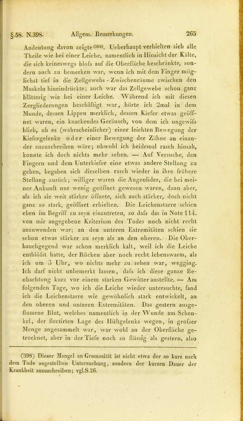 Andeutung davon zeigte(39(j). Ueberhaupt verhielten sich alle Theile wie hei einer Leiche, namentlich in Hinsicht der Kälte, die sich keineswegs blofs auf die Oberfläche beschränkte, son- dern auch zu bemerken war, wenn ich mit dem Finger mög- lichst tief in die Zellgewebs - Zwischenräume zwischen den Muskeln hineindrückte; auch war das Zellgewebe schon ganz hlätteri» wie hei einer Leiche. Während ich mit diesen D Zergliederungen beschäftigt war, hörte ich 2mal in dem Munde, dessen Lippen merklich, dessen Kiefer etwas geöff- net waren, ein knackendes Geräusch, von dem ich ungewifs blieb, ob es (wahrscheinlicher) einer leichten Bewegung der Kiefergelenke oder einer Bewegung der Zähne an einan- der zuzuschreiben wäre; obwohl ich heidemal rasch hinsah, konnte ich doch nichts mehr sehen. — Auf Versuche, den Fingern und dem Unterkiefer eine etwas andere Stellung zu geben, begaben sich dieselben rasch wieder in ihre frühere Stellung zurück; williger waren die Augenlider, die bei mei- ner Ankunft nur wenig geöffnet gewesen waren, dann aber, als ich sie weit stärker öffnete, sich auch stärker, doch nicht ganz so stark, geöffnet erhielten. Die Leichenstarre schien eben im Begriff zu seyn einzutreten, so dafs das in Note 114. von mir angegebene Kriterium des Todes noch nicht recht anzuwenden war; an den unteren Extremitäten schien sie schon etwas stärker zu seyn als an den oberen. Die Ober- bauchgegend war schon merklich kalt, weil ich die Leiche entblöfst hatte, der Rücken aber noch recht lebenswarm, als ich um 3 Uhr, wo nichts mehr zu sehen war, wegging. Ich darf nicht unbemerkt lassen, dafs ich diese ganze Be- obachtung kurz vor einem starken Gewitter anstellte.— Am folgenden Tage, wo ich die Leiche wieder untersuchte, fand ich die Leichenstarre wie gewöhnlich stark entwickelt, an den oberen und unteren Extremitäten. Das gestern ausge- flossene Blut, welches namentlich in der Wunde am Schen- kel, der flectirten Lage des Hüftgelenks wegen, in grofser Menge angesammelt war, war wohl an der Oberfläche ge- trocknet, aber in der Tiefe noch so flüssig als gestern, also (398) Dieser Mangel an Grumosität ist nicht etwa der so kurz nach dem Tode angestellten Untersuchung, sondern der kurzen Dauer der Krankheit zuzuschreiben; vgl.S.26.