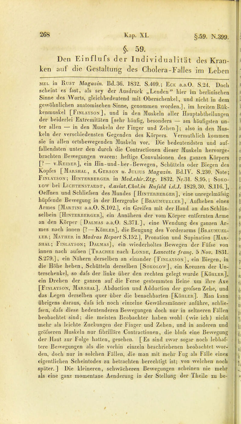 §. 59. Den Ein flu fs der Individualität des Kran- ken auf die Gestaltung des Cholera-Falles im Leben MEL in Rust Magazin. Bd.36. 1832. S.409.; Eck a.a.O. S.24. Doch scheint es fast, als sey der Ausdruck „Lenden” hier im berlinischen Sinne des Worts, gleichbedeutend mit Oberschenkel, und nicht in dem gewöhnlichen anatomischen Sinne, genommen worden.], im breiten Rük- kenmuskel [Finlayson], und in den Muskeln aller Hauptabtheilungen der beiderlei Extremitäten [sehr häufig, besonders — am häufigsten un- ter allen — in den Muskeln der Finger und Zehen]; also in den Mus- keln der verschiedensten Gegenden des Körpers. Vermuthlich kommen sie in allen ortsbewegenden Muskeln vor. Die bedeutendsten und auf- fallendsten unter den durch die Contraclionen dieser Muskeln hervorge- brachten Bewegungen waren: heftige Convulsionen des ganzen Körpers [? v.Beider], ein Hin-und-her-ßewegen, Schütteln oder Biegen des Kopfes [Marshai., s.Gerson «.Julius Magazin. Bd.IV. S.230. Note; Finlayson; Hinterberger in Med.chir.Ztg. 1832. Nr.31. S.95.; Soko- low bei Liciitenstaedt, d.asiat.Chol.in Rufsld i.rf.J. 1829.30. S.116.], Oeffnen und Schliefsen des Mundes [Hinterberger], eine unregelmäfsig hüpfende Bewegung in der Herzgrube [Braumueller] , Aufheben eines Armes [Martini a.a.O. S.102.], ein Greifen mit der Hand an das Schlüs- selbein [Hinterberger], ein Annähern der vom Körper entfernten Arme an den Körper [Dalmas a.a.O. S.371.], eine Wendung des ganzen Ar- mes nach innen [?—Köhler], die Beugung des Vorderarms [Braumuel- ler; BIather in Madras Report S. 152.], Pronation und Supination [Mar- shal; Finlayson; Dalmas], ein wiederholtes Bewegen der Füfse von innen nach aufsen [Trachez nach Londe, Lancette frang. 5 Nov. 1831. S.279.], ein Nähern derselben an einander [Finlayson], ein Biegen, in die Höhe heben, Schütteln derselben [Sokolow] , ein Kreuzen der Un- terschenkel, so dafs der linke über den rechten gelegt wurde [Köhler], ein Drehen der ganzen auf die Ferse gestemmten Berne um ihre Axe [Finlayson, Marshal], Abduction und Adduction der grofsen Zehe, und das Legen derselben quer über die benachbarten [Köhler]. Man kann übrigens daraus, dafs ich noch einzelne Gewährsmänner anführe, schlie- fsen, dafs diese bedeutenderen Bewegungen doch nur in seltneren Fällen beobachtet sind; die meisten Beobachter haben wohl (wie ich) nicht mehr als leichte Zuckungen der Finger und Zehen, und in anderen und gröfseren Muskeln nur fibrilläre Contractioneu, die blofs eine Bewegung der Haut zur Folge hatten, gesehen. [Es sind zwar sogar noch lebhaf- tere Bewegungen als die vorhin einzeln beschriebenen beobachtet wor- den, doch nur in solchen Fällen, die man mit mehr Fug als Fälle eines eigentlichen Scheintodes zu betrachten berechtigt ist; von welchen noch später.] Die kleineren, schwächeren Bewegungen scheinen nie mehr als eine ganz momentane Aenderung in der Stellung der Tlieilc zu be-
