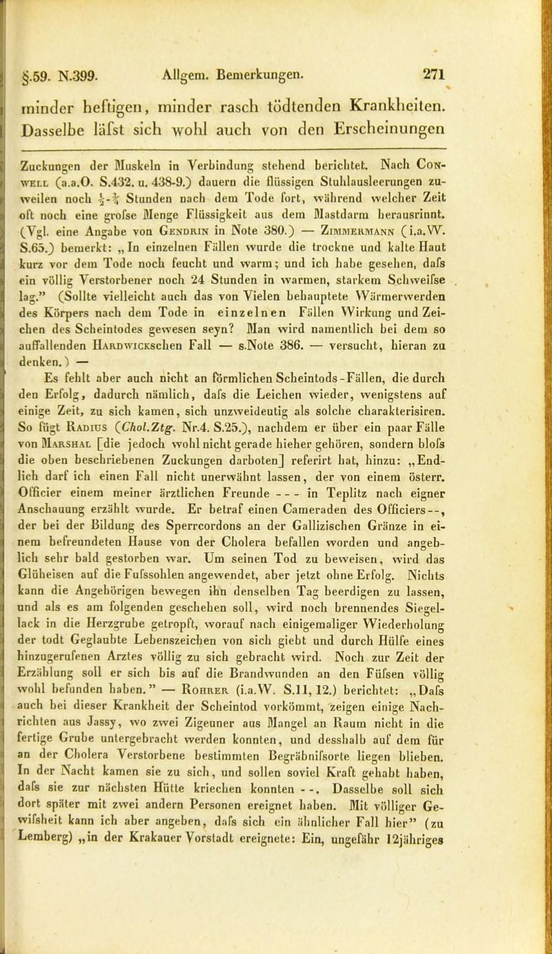 I minder heftigen, minder rasch tödtenden Krankheiten. | Dasselbe läfst sich wohl auch von den Erscheinungen Zuckungen der Muskeln in Verbindung stehend berichtet. Nach Con- well (a.a.O. S.432. u. 438-9.) dauern die flüssigen Stuhlausleerungen zu- weilen noch Stunden nach dem Tode Fort, während welcher Zeit oft noch eine grofse Menge Flüssigkeit aus dem Mastdarm herausrinnt. (Vgl. eine Angabe von Gendrin in Note 380.) — Zimmermann (i.a.W. S.65.) bemerkt: „In einzelnen Fällen wurde die trockne und kalte Haut kurz vor dem Tode noch feucht und warm; und ich habe gesehen, dafs ein völlig Verstorbener noch 24 Stunden in warmen, starkem Schweifse lag.” (Sollte vielleicht auch das von Vielen behauptete Wärmerwerden des Körpers nach dem Tode in einzelnen Fällen Wirkung und Zei- chen des Scheintodes gewesen seyn? Man wird namentlich bei dem so auffallenden HARDwicKschen Fall — s.Note 386. — versucht, hieran zu ) denken.) — Es fehlt aber auch nicht an förmlichen Scheintods-Fällen, die durch den Erfolg, dadurch nämlich, dafs die Leichen wieder, wenigstens auf einige Zeit, zu sich kamen, sich unzweideutig als solche charakterisiren. So fügt Radius (Chol.Ztg. Nr.4. S.25.), nachdem er über ein paar Fälle von Marshal [die jedoch wohl nicht gerade hieher gehören, sondern blofs die oben beschriebenen Zuckungen darbotenj referirt hat, hinzu: „End- lich darf ich einen Fall nicht unerwähnt lassen, der von einem österr. Officier einem meiner ärztlichen Freunde in Teplitz nach eigner Anschauung erzählt wurde. Er betraf einen Cameraden des Ofßciers--, der bei der Bildung des Sperrcordons an der Gallizischen Gränze in ei- ( nem befreundeten Hause von der Cholera befallen worden und anseb- lieh sehr bald gestorben war. Um seinen Tod zu beweisen, wird das Glüheisen auf die Fufssohlen angewendet, aber jetzt ohne Erfolg. Nichts kann die Angehörigen bewegen ihn denselben Tag beerdigen zu lassen, und als es am folgenden geschehen soll, wird noch brennendes Siegel- lack in die Herzgrube getropft, worauf nach einigemaliger Wiederholung 6 der todt Geglaubte Lebenszeichen von sich giebt und durch Hülfe eines hinzugerufenen Arztes völlig zu sich gebracht wird. Noch zur Zeit der Erzählung soll er sich bis auf die Brandwunden an den Füfsen völlig wohl befunden haben.” — Rohrer (i.a.W. S.l 1,12.) berichtet: „Dafs | auch bei dieser Krankheit der Scheintod vorkömmt, zeigen einige Nach- richten aus Jassy, wo zwei Zigeuner aus Mangel an Raum nicht in die fertige Grube unlergebracht werden konnten, und desshalb auf dem für an der Cholera Verstorbene bestimmten Begräbnifsorte liegen blieben. In der Nacht kamen sie zu sich, und sollen soviel Kraft gehabt haben, dafs sie zur nächsten Hütte kriechen konnten --. Dasselbe soll sich dort später mit zwei andern Personen ereignet haben. Mit völliger Ge- wifsheit kann ich aber angeben, dafs sich ein ähnlicher Fall hier” (zu Lemberg) „in der Krakauer Vorstadt ereignete: Ein, ungefähr I2jähriges