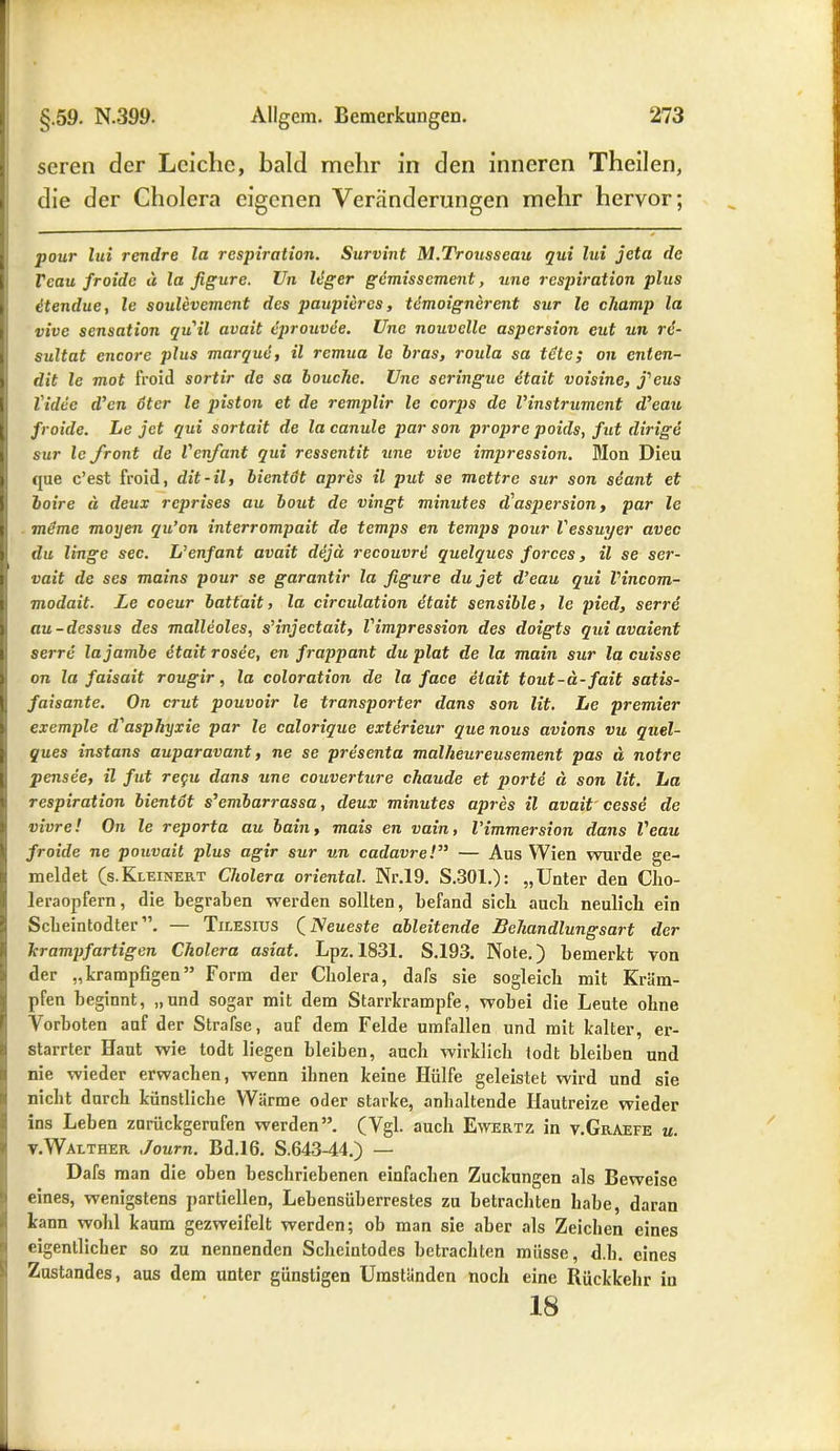 seren der Leiche, bald mehr in den inneren Theilen, die der Cholera eigenen Veränderungen mehr hervor; pour lui rendre la respiration. Survint M.Trousscau qui lui jeta de Vcau froide d la figure. Vn leger gemissement, une respiration plus dtendue, le soulevemcnt des paupieres, temoignerent sur le champ la vive Sensation quil avait eprouvee. Une nouvclle aspersion cut un re- sultat cncorc plus mar que, il remua le bras, roula sa tüte; on enten- dit le mot froid sortir de sa bouche. Une scringue etait voisine, j'eus l'idec d’cn oter le piston et de remplir le corps de Vinstrument d’eau froide. Le jet qui sortait de la canule par son propre poids, fut dirige sur le front de l'cnfant qui ressentit une vive impression. Mon Dieu que c’est froid, dit-il, bientot apres il put se mettre sur son seant et boire ü deux reprises au bout de vingt minutes d'aspersion, par le meine moyen qu’on interrompait de temps en temps pour l'essuyer avec du lingc sec. L’cnfant avait dejd recouvri quelques forces, il se ser- vait de ses mains pour se garantir la figure du jet d’eau qui l'incom- modait. Le coeur battait, la circulation etait sensible > le pied, serre au-dessus des malleoles, s’injectait, Vimpression des doigts qui avaient serre lajambe etait rosee, cn frappant du plat de la main sur la cuisse on la faisait rougir, la coloration de la face etait tout-ä-fait satis- faisante. On crut pouvoir le transporter dans son lit. Le premier exemple d'asphyxie par le calorique exterieur que nous avions vu quel- ques instans auparavant, ne se presenta mallieureusement pas ä notre pensee, il fut regu dans une Couverture chaude et porte ä son lit. La respiration bientot s’cmbarrassa, deux minutes apres il avait cesse de vivre! On le reporta au bain, mais en vain, l’immersion dans l'eau froide ne pouvait plus agir sur un cadavre!” — Aus Wien wurde ge- meldet (s.Kleinert Cholera oriental. Nr.19. S.301.): „Unter den Clio- leraopfern, die begraben werden sollten, befand sieb auch neulich ein Scbeintodter”. — Tilesius (Neueste ableitende Behandlungsart der krampfartigen Cholera asiat. Lpz.1831. S.193. Note.) bemerkt von der „krampbgen” Form der Cholera, dafs sie sogleich mit Kräm- pfen beginnt, „und sogar mit dem Starrkrampfe, wobei die Leute ohne Vorboten auf der Strafse, auf dem Felde Umfallen und mit kalter, er- starrter Haut wie todt liegen bleiben, auch wirklich todt bleiben und nie wieder erwachen, wenn ihnen keine Hülfe geleistet wird und sie nicht durch künstliche Wärme oder starke, anhaltende Hautreize wieder ins Leben zurückgerufen werden”. (Vgl. auch Ewertz in v.Graefe u. v.Waether Journ. Bd.16. S.643-44.) — Dafs man die oben beschriebenen einfachen Zuckungen als Beweise eines, wenigstens partiellen, Lebensüberrestes zu betrachten habe, daran kann wohl kaum gezweifelt werden; ob man sie aber als Zeichen eines eigentlicher so zu nennenden Scheintodes betrachten müsse, d.h. eines Zustandes, aus dem unter günstigen Umständen noch eine Rückkehr in 18