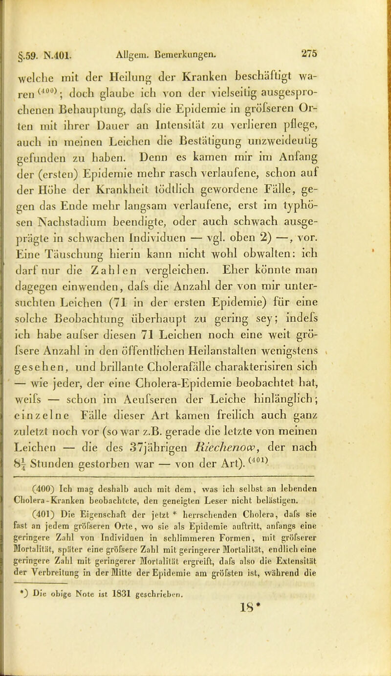 welche mit der Heilung der Kranken beschäftigt wa- ren (100); doch glaube ich von der vielseitig ausgespro- chenen Behauptung, dafs die Epidemie in grüfseren Or- ten mit ihrer Dauer an Intensität zu verlieren pflege, auch in meinen Leichen die Bestätigung unzweideutig gefunden zu haben. Denn es kamen mir im Anfang der (ersten) Epidemie mehr rasch verlaufene, schon auf der Höhe der Krankheit tödtlich gewordene Fälle, ge- gen das Ende mehr langsam verlaufene, erst im typhö- sen Nachstadium beendigte, oder auch schwach ausge- prägte in schwachen Individuen — vgl. oben 2) —, vor. Eine Täuschung hierin kann nicht wohl obwalten: ich darf nur die Zahlen vergleichen. Eher könnte man dagegen einwenden, dafs die Anzahl der von mir unter- suchten Leichen (71 in der ersten Epidemie) für eine solche Beobachtung überhaupt zu gering sey; indefs ich habe aufser diesen 71 Leichen noch eine weit grö- fsere Anzahl in den öffentlichen Heilanstalten wenigstens gesehen, und brillante Cholerafälle charakterisiren sich — wie jeder, der eine Cholera-Epidemie beobachtet hat, weifs — schon im Aeufseren der Leiche hinlänglich; einzelne Fälle dieser Art kamen freilich auch ganz zuletzt noch vor (so war z.B. gerade die letzte von meinen Leichen — die des 37jährigen Riechenow, der nach 8| Stunden gestorben war — von der Art). (-401) (400) Ich mag deshalb auch mit dem, was ich selbst an lebenden Cholera-Kranken beobachtete, den geneigten Leser nicht belästigen. (401) Die Eigenschaft der jetzt * herrschenden Cholera, dafs sie fast an jedem gröfseren Orte, wo sie als Epidemie auftritt, anfangs eine geringere Zahl yon Individuen in schlimmeren Formen, mit gröfserer Mortalität, später eine gröfsere Zahl mit geringerer Mortalität, endlich eine geringere Zahl mit geringerer Mortalität ergreift, dafs also die Extensität der Verbreitung in der Mitte der Epidemie am gröfsten ist, während die *) Die obige Note ist 1831 geschrieben. 18*