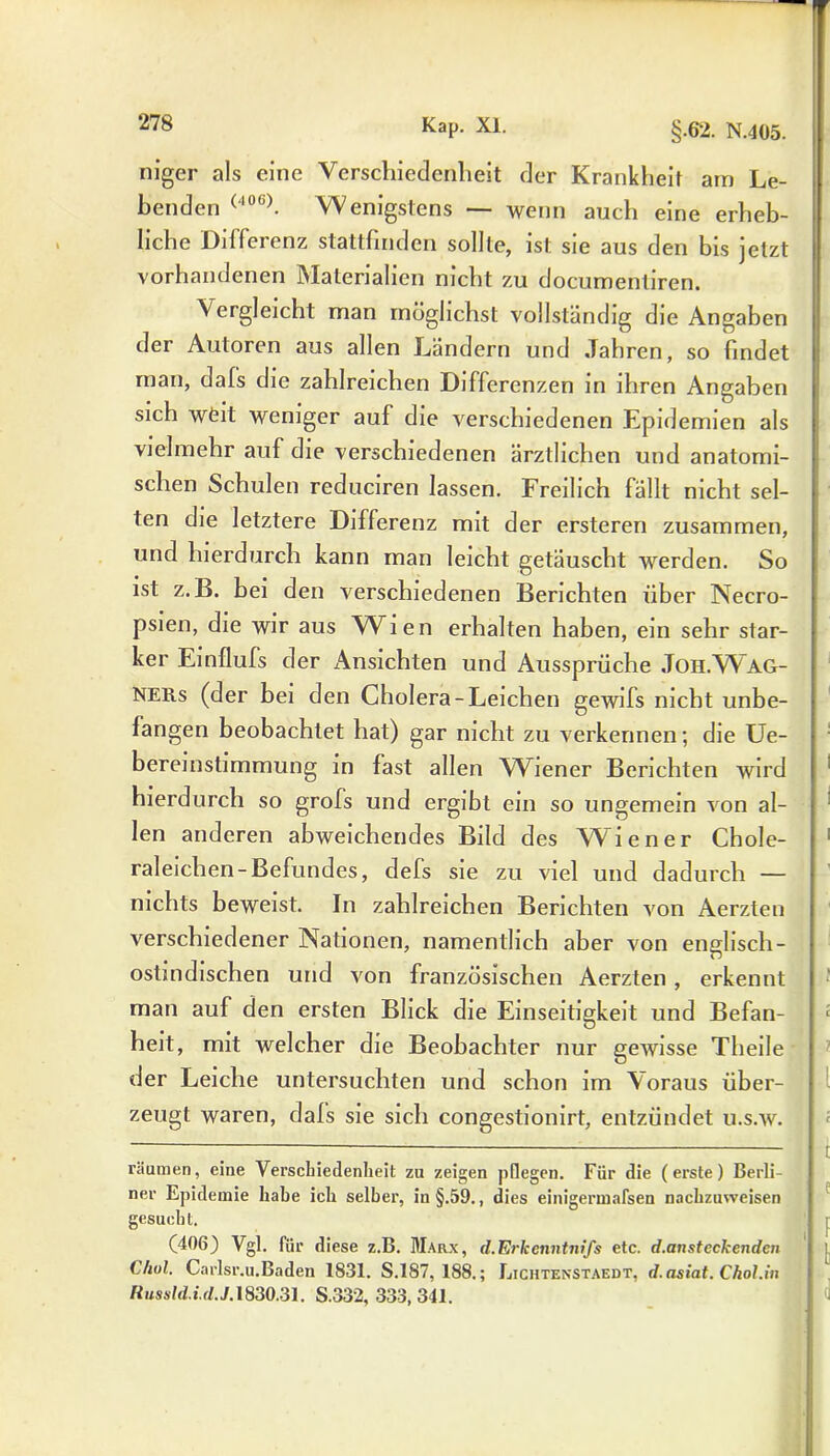 niger als eine Verschiedenheit der Krankheit am Le- benden (406). Wenigstens — wenn auch eine erheb- liche Differenz stattfinden sollte, ist sie aus den bis jetzt vorhandenen Materialien nicht zu documentiren. Vergleicht man möglichst vollständig die Angaben der Autoren aus allen Ländern und Jahren, so findet man, dafs die zahlreichen Differenzen in ihren Angaben sich wfeit weniger auf die verschiedenen Epidemien als vielmehr auf die verschiedenen ärztlichen und anatomi- schen Schulen reduciren lassen. Freilich fällt nicht sel- ten die letztere Differenz mit der ersteren zusammen, und hierdurch kann man leicht getäuscht werden. So ist z. B. bei den verschiedenen Berichten über Necro- psien, die wir aus Wien erhalten haben, ein sehr star- ker Einflufs der Ansichten und Aussprüche Joh.Wag- ners (der bei den Cholera-Leichen gewifs nicht unbe- fangen beobachtet hat) gar nicht zu verkennen; die Ue- bereinstimmung in fast allen Wiener Berichten wird hierdurch so grofs und ergibt ein so ungemein von al- len anderen abweichendes Bild des Wiener Chole- raleichen-Befundes, defs sie zu viel und dadurch — nichts beweist. In zahlreichen Berichten von Aerzten verschiedener Nationen, namentlich aber von englisch- ostindischen und von französischen Aerzten, erkennt man auf den ersten Blick die Einseitigkeit und Befan- heit, mit welcher die Beobachter nur gewisse Theile der Leiche untersuchten und schon im Voraus über- zeugt waren, dafs sie sich congestionirt, entzündet u.s.w. räumen, eine Verschiedenheit zu zeigen pflegen. Für die (erste) Berli- ner Epidemie habe ich selber, in §.59., dies einigermafsen nachzuweisen gesucht. (406) Vgl. für diese z.B. Marx, d.Erkenntnifs etc. d.ansteckendcn Chol. Carlsr.u.Baden 1831. S.187, 188.; Lichtenstaedt, d.asiat. Chol.in Russld.i.d.J. 1830.31. S.332, 333,341.