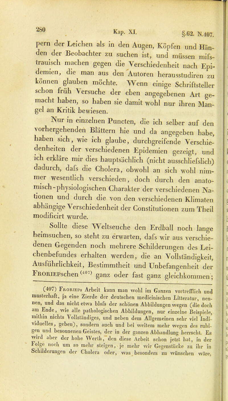 Pem der Leichen als in den Augen, Köpfen und Hän- den der Beobachter zu suchen ist, und müssen mifs- trauisch machen gegen die Verschiedenheit nach Epi- demien, die man aus den Autoren herausstudiren zu können glauben möchte. Wenn einige Schriftsteller schon früh Versuche der eben angegebenen Art ge- macht haben, so haben sie damit wohl nur ihren Man- gel an Kritik bewiesen. Nur in einzelnen Puncten, die ich selber auf den vorhergehenden Blättern hie und da angegeben habe, haben sich, wie ich glaube, durchgreifende Verschie- denheiten der verschiedenen Epidemien gezeigt, und ich erkläre mir dies hauptsächlich (nicht ausschliefslich) dadurch, dafs die Cholera, obwohl an sich wohl nim- mer wesentlich verschieden, doch durch den anato- misch-physiologischen Charakter der verschiedenen Na- tionen und durch die von den verschiedenen Klimaten abhängige Verschiedenheit der Constitutionen zum Theil modificirt wurde. Sollte diese Weltseuche den Erdball noch lange heimsuchen, so steht zu erwarten, dafs wir aus verschie- denen Gegenden noch mehrere Schilderungen des Lei- chenbefundes erhalten werden, die an Vollständigkeit, Ausführlichkeit, Bestimmtheit und Unbefangenheit der FRORiEPschen (J0,) ganz oder fast ganz gleichkommen ; (407) Frorieps Arbeit kann man wollt im Ganzen vortrefflich und musterhaft, ja eine Zierde der deutschen medicinischen Litteratur, nen- nen, und das nicht etwa blofs der schönen Abbildungen wegen (die dock am Ende, wie alle pathologischen Abbildungen, nur einzelne Beispiele, mithin nichts Vollständiges, und neben dem Allgemeinen sehr viel Indi- viduelles, gehen), sondern auch und hei weitem mehr wegen des ruhi- gen und besonnenen Geistes, der in der ganzen Abhandlung herrscht. Es wiul aber der hohe Werth, den diese Arbeit schon jetzt hat, in der Tolge noch um so mehr steigen, je mehr wir Gegenstücke zu ihr in Schilderungen der Cholera oder, was besonders zu wünschen wäre,