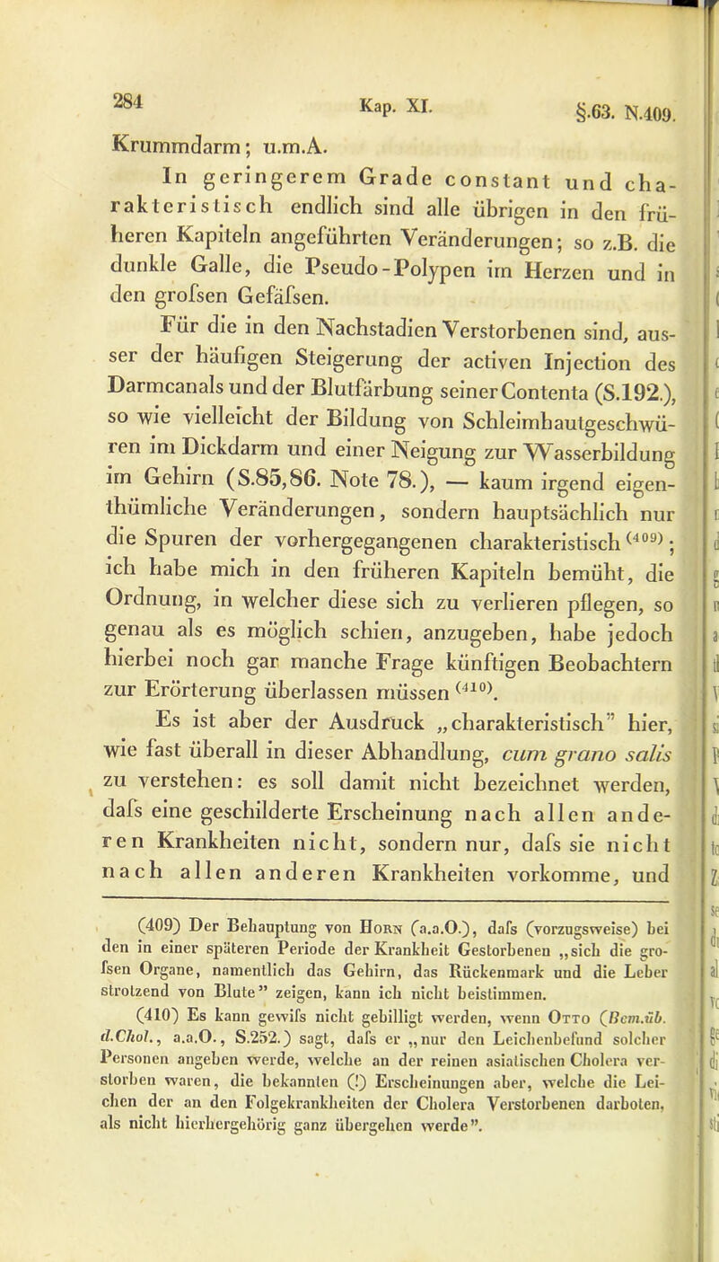 Kap. XI. § 63. N.409. Krummclarm; ti.m.A. In geringerem Grade constant und cha- rakteristisch endlich sind alle übrigen in den frü- heren Kapiteln angeführten Veränderungen; so z.B. die dunkle Galle, die Pseudo-Polypen un Herzen und in den grofsen Gefäfsen. Für die in den Nachstadien Verstorbenen sind, aus- ser der häufigen Steigerung der activen Injection des Darmcanals und der Blutfärbung seiner Contenta (S.192.), so wie vielleicht der Bildung von Schleimhautgeschwü- ren im Dickdarm und einer Neigung zur Wasserbildung im Gehirn (S.85,86. Note 78.), — kaum irgend eigen- tümliche Veränderungen, sondern hauptsächlich nur die Spuren der vorhergegangenen charakteristisch (409); ich habe mich in den früheren Kapiteln bemüht, die Ordnung, in welcher diese sich zu verlieren pflegen, so genau als es möglich schien, anzugeben, habe jedoch hierbei noch gar manche Frage künftigen Beobachtern zur Erörterung überlassen müssen (410). Es ist aber der Ausdruck „charakteristisch hier, wie fast überall in dieser Abhandlung, cum grano salis zu verstehen: es soll damit nicht bezeichnet werden, dafs eine geschilderte Erscheinung nach allen ande- ren Krankheiten nicht, sondern nur, dafs sie nicht nach allen anderen Krankheiten vorkomme, und (409) Der Behauptung von Horn (a.a.O.), dafs (vorzugsweise) hei •len in einer späteren Periode der Krankheit Gestorbenen „sich die gro- fsen Organe, namentlich das Gehirn, das Rückenmark und die Leber strotzend von Blute” zeigen, kann ich nicht beistimmen. (410) Es kann gewifs nicht gebilligt werden, wenn Otto (ße»j.ü£>. tl.Chol., a.a.O., S.252.) sagt, dafs er „nur den Leichenbefund solcher Personen angeben werde, welche an der reinen asiatischen Cholera ver- storben waren, die bekannten (!) Erscheinungen aber, welche die Lei- chen der an den Folgekrankheiten der Cholera Verstorbenen darboten, als nicht hierhergehörig ganz übergehen werde”.